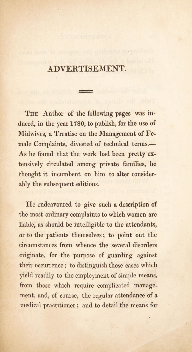 ADVERTISEMENT. The Author of the following pages was in- duced, in the year 1780, to publish, for the use of Midwives, a Treatise on the Management of Fe- male Complaints, divested of technical terms.— As he found that the work had been pretty ex- tensively circulated among private families, he thought it incumbent on him to alter consider- ably the subsequent editions. He endeavoured to give such a description of the most ordinary complaints to which women are liable, as should be intelligible to the attendants, or to the patients themselves; to point out the circumstances from whence the several disorders originate, for the purpose of guarding against their occurrence; to distinguish those cases which yield readily to the employment of simple means, from those which require complicated manage- ment, and, of course, the regular attendance of a medical practitioner; and to detail the means for