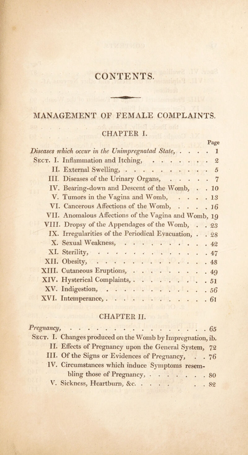 CONTENTS. MANAGEMENT OF FEMALE COMPLAINTS. CHAPTER I. Page Diseases which occur in the Unimpregnatad State, .... 1 Sect. I. Inflammation and Itching, ....... 2 II. External Swelling, 5 IIP Diseases of the Urinary Organs, ..... 7 IV. Bearing-down and Descent of the Womb, . .10 V. Tumors in the Vagina and Womb, . . . .13 VI. Cancerous Affections of the Womb, . . . , jg VII. Anomalous Affections of the Vagina and Womb, IQ VIII. Dropsy of the Appendages of the Womb, . . 23 IX. Irregularities of the Periodical Evacuation, . . 28 X. Sexual Weakness, . 42 XI. Sterility, 47 XII. Obesity, 48 XIII. Cutaneous Eruptions, 49 XIV. Hysterical Complaints, . . . 51 XV. Indigestion, ..... . . . 56 XVI. Intemperance, g] CHAPTER II. Pregnancy, 65 Sect. I. Changes produced on the Womb by Impregnation, ib. II. Effects of Pregnancy upon the General System, 72 IIE Of the Signs or Evidences of Pregnancy, . . 76 IV. Circumstances which induce Symptoms resem- bling those of Pregnancy, ....... 80