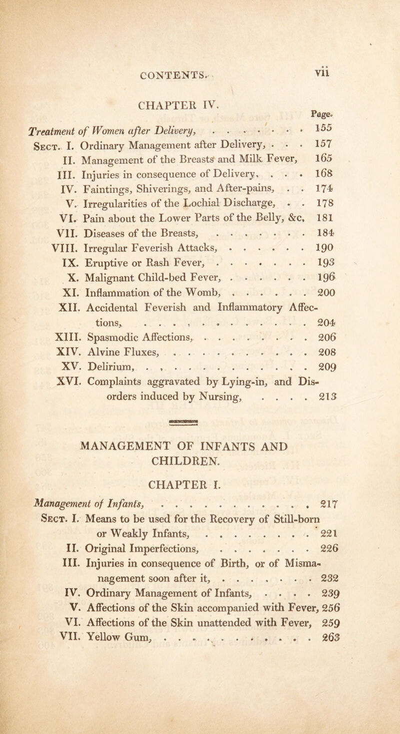 Yli CHAPTER IV. Treatment of Women after Delivery, . . .... * Sect. I. Ordinary Management after Delivery, . . . II. Management of the Breasts and Milk Fever, III. Injuries in consequence of Delivery, , . . IV. Faintings, Shiverings, and After-pains, . . V. Irregularities of the Lochial Discharge, VI. Pain about the Lower Parts of the Belly, &c, VII. Diseases of the Breasts, VIII. Irregular Feverish Attacks, IX. Eruptive or Rash Fever, . X. Malignant Child-bed Fever, XI. Inflammation of the Womb, Pdgeo 155 157 165 168 174 178 181 184 190 193 19S 200 XII. Accidental Feverish and Inflammatory Affec- tions, ............ 204 XIII. Spasmodic Affections, ........ 206 XIV. Alvine Fluxes, .......... 208 XV. Delirium, ............ 209 XVI. Complaints aggravated by Lying-in, and Dis- orders induced by Nursing, . . . . 213 MANAGEMENT OF INFANTS AND CHILDREN. CHAPTER I. Management of Infants, .... 217 Sect. I. Means to be used for the Recovery of Still-bora or Weakly Infants, . 221 II. Original Imperfections, 226 III. Injuries in consequence of Birth, or of Misma- nagement soon after it, 232 IV. Ordinary Management of Infants, .... 239 V. Affections of the Skin accompanied with Fever, 256 VI. Affections of the Skin unattended with Fever, 259