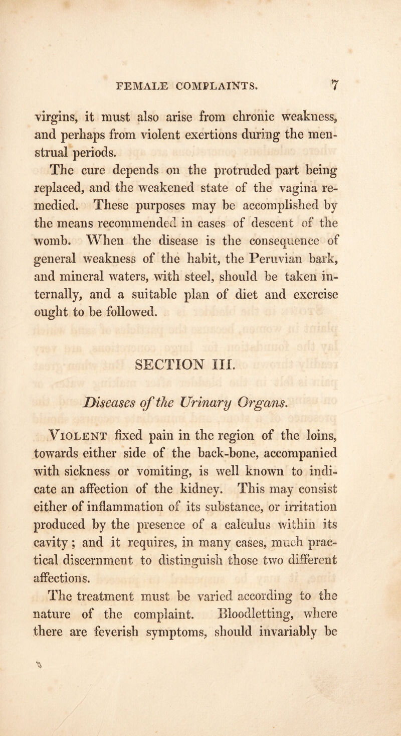 virgins, it must also arise from chronic weakness, and perhaps from violent exertions during the men- strual periods. The cure depends on the protruded part being replaced, and the weakened state of the vagina re- medied. These purposes may be accomplished by the means recommended in cases of descent of the womb. When the disease is the consequence of general weakness of the habit, the Peruvian bark, and mineral waters, with steel, should be taken in- ternally, and a suitable plan of diet and exercise ought to be followed. SECTION III. Diseases of the Urinary Organs. Violent fixed pain in the region of the loins, towards either side of the back-bone, accompanied with sickness or vomiting, is well known to indi- cate an affection of the kidney. This may consist either of inflammation of its substance, or irritation produced by the presence of a calculus within its cavity; and it requires, in many cases, much prac- tical discernment to distinguish those two different affections. The treatment must be varied according to the nature of the complaint. Bloodletting, where there are feverish symptoms, should invariably be