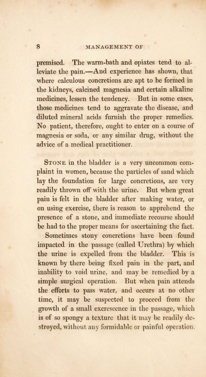 premised. The warm-bath and opiates tend to al- leviate the pain.—And experience has shown, that where calculous concretions are apt to he formed in the kidneys, calcined magnesia and certain alkaline medicines, lessen the tendency. But in some cases, those medicines tend to aggravate the disease, and diluted mineral acids furnish the proper remedies. No patient, therefore, ought to enter on a course of magnesia or soda, or any similar drug, without the advice of a medical practitioner. Stone in the bladder is a very uncommon com- plaint in women, because the particles of sand which lay the foundation for large concretions, are very readily thrown off with the urine. But when great pain is felt in the bladder after making water, or on using exercise, there is reason to apprehend the presence of a stone, and immediate recourse should be had to the proper means for ascertaining the fact. Sometimes stony concretions have been found impacted in the passage (called Urethra) by which the urine is expelled from the bladder. This is known by there being fixed pain in the part, and inability to void urine, and may be remedied by a simple surgical operation. But when pain attends the efforts to pass water, and occurs at no other time, it may be suspected to proceed from the growth of a small excrescence in the passage, which is of so spongy a texture that it may be readily de- stroyed, without any formidable or painful operation.