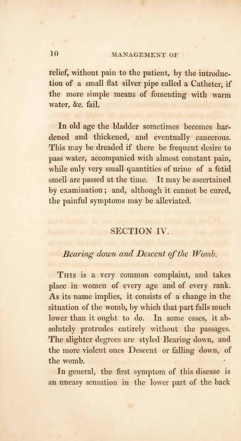 relief, without pain to the patient, by the introduc- tion of a small flat silver pipe called a Catheter, if the more simple means of fomenting with warm water, &c. fail. In old age the bladder sometimes becomes har- dened and thickened, and eventually cancerous. This may he dreaded if there be frequent desire to pass water, accompanied with almost constant pain, while only very small quantities of urine of a fetid smell are passed at the time. It may be ascertained by examination ; and, although it cannot be cured, the painful symptoms may be alleviated. SECTION IV. Bearing down and Descent of the Womb. This is a very common complaint, and takes place in women of every age and of every rank. As its name implies, it consists of a change in the situation of the womb, by which that part falls much lower than it ought to do. In some cases, it ab- solutely protrudes entirely without the passages. The slighter degrees are styled Bearing down, and the more violent ones Descent or falling down, of the womb. In general, the first symptom of this disease is an uneasy sensation in the lower part of the back
