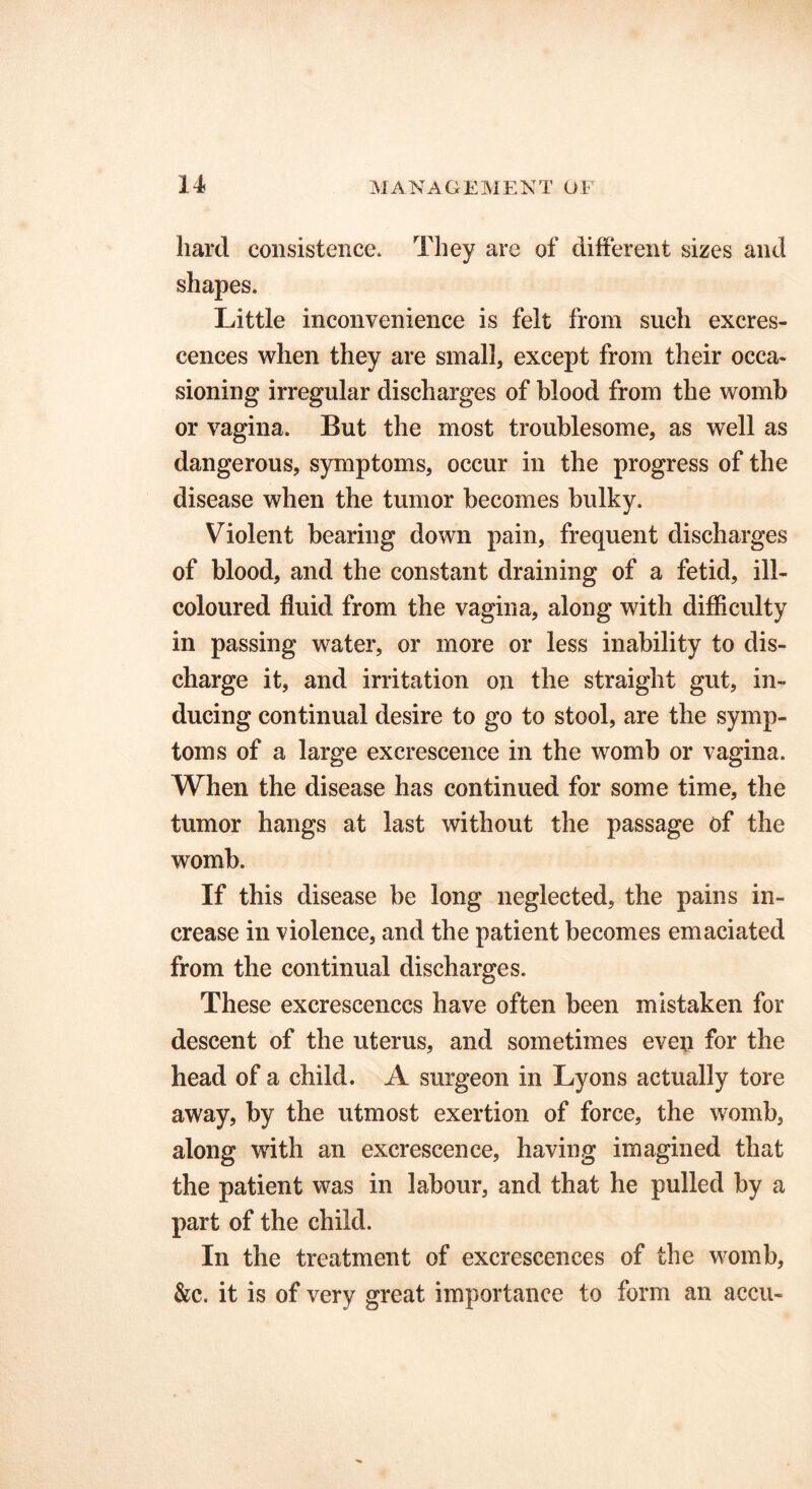 hard consistence* They are of different sizes and shapes. Little inconvenience is felt from such excres- cences when they are small, except from their occa- sioning irregular discharges of blood from the womb or vagina. But the most troublesome, as well as dangerous, symptoms, occur in the progress of the disease when the tumor becomes bulky. Violent bearing down pain, frequent discharges of blood, and the constant draining of a fetid, ill- coloured fluid from the vagina, along with difficulty in passing water, or more or less inability to dis- charge it, and irritation on the straight gut, in- ducing continual desire to go to stool, are the symp- toms of a large excrescence in the womb or vagina. When the disease has continued for some time, the tumor hangs at last without the passage of the womb. If this disease be long neglected, the pains in- crease in violence, and the patient becomes emaciated from the continual discharges. These excrescences have often been mistaken for descent of the uterus, and sometimes eveji for the head of a child. A surgeon in Lyons actually tore away, by the utmost exertion of force, the womb, along with an excrescence, having imagined that the patient was in labour, and that he pulled by a part of the child. In the treatment of excrescences of the womb, &c. it is of very great importance to form an accu-