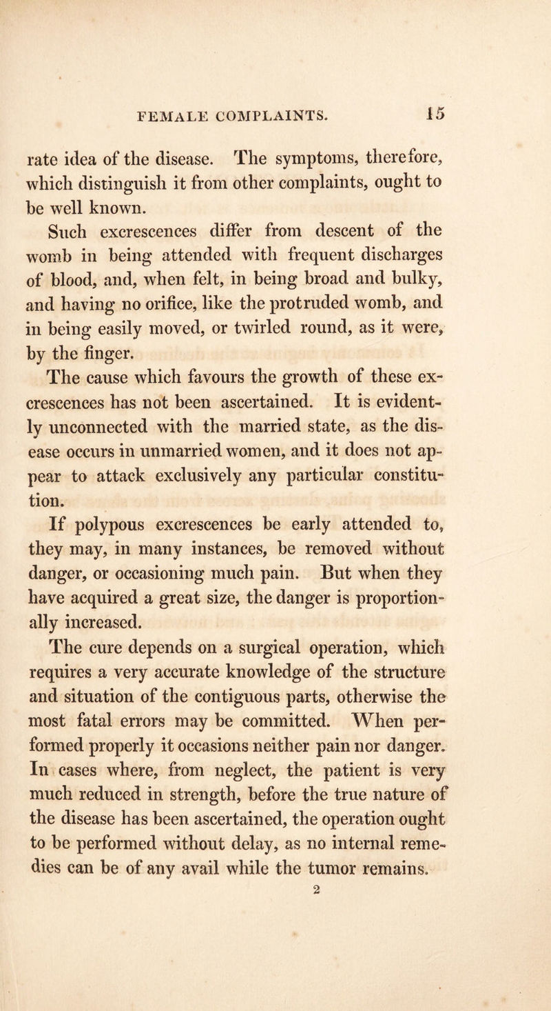 rate idea of the disease. The symptoms, there lore, which distinguish it from other complaints, ought to be well known. Such excrescences differ from descent of the womb in being attended with frequent discharges of blood, and, when felt, in being broad and bulky, and having no orifice, like the protruded womb, and in being easily moved, or twirled round, as it were, by the finger. The cause which favours the growth of these ex- crescences has not been ascertained. It is evident- ly unconnected with the married state, as the dis- ease occurs in unmarried women, and it does not ap- pear to attack exclusively any particular constitu- tion. If polypous excrescences be early attended to, they may, in many instances, be removed without danger, or occasioning much pain. But when they have acquired a great size, the danger is proportion- ally increased. The cure depends on a surgical operation, which requires a very accurate knowledge of the structure and situation of the contiguous parts, otherwise the most fatal errors may be committed. When per- formed properly it occasions neither pain nor danger. In cases where, from neglect, the patient is very much reduced in strength, before the true nature of the disease has been ascertained, the operation ought to be performed without delay, as no internal reme- dies can be of any avail while the tumor remains. 2