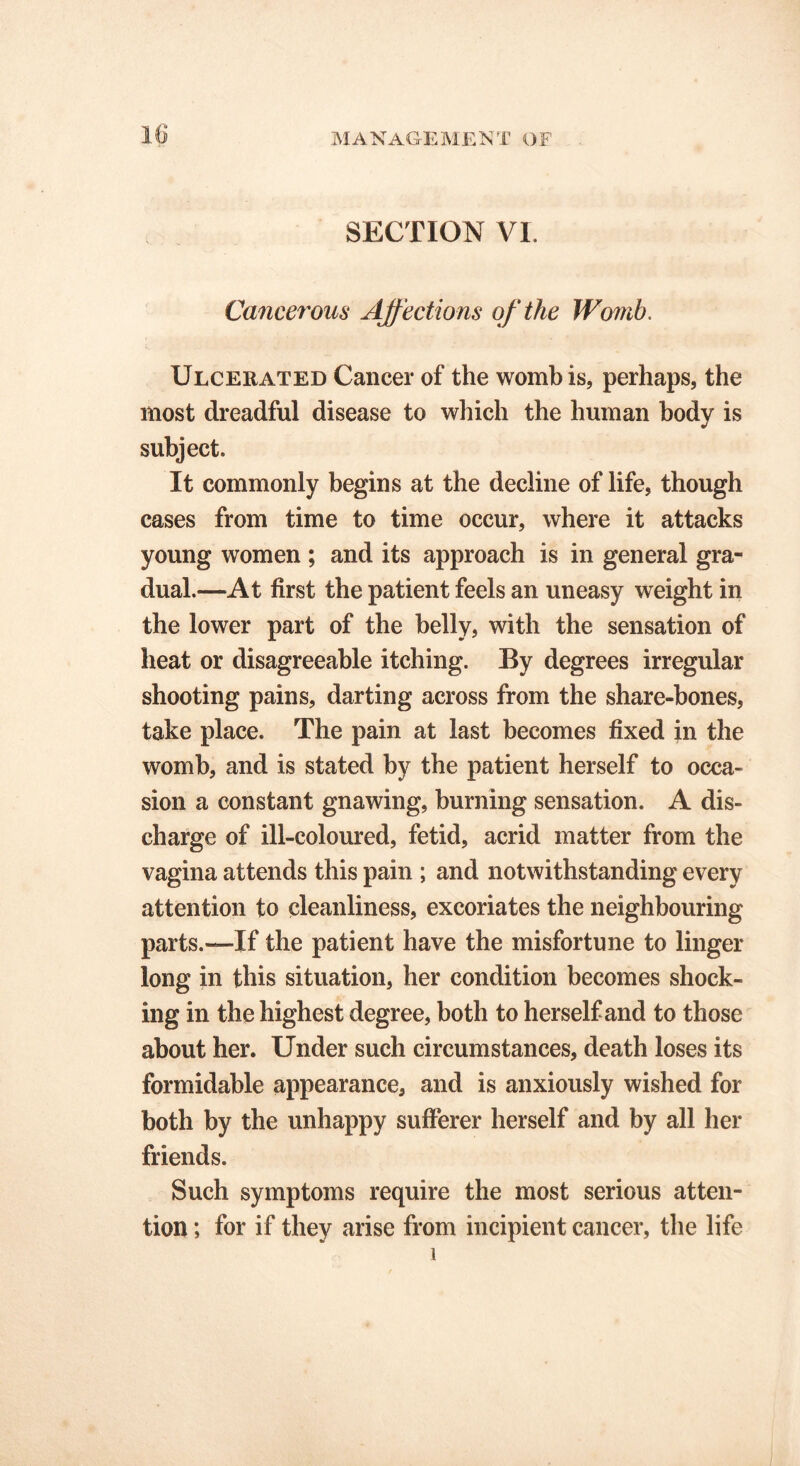 M A NAGE M E N T O F SECTION VI. Cancerous Affections of the Womb. Ulcerated Cancer of the womb is, perhaps, the most dreadful disease to which the human body is subject. It commonly begins at the decline of life, though cases from time to time occur, where it attacks young women ; and its approach is in general gra- dual.—At first the patient feels an uneasy weight in the lower part of the belly, with the sensation of heat or disagreeable itching. By degrees irregular shooting pains, darting across from the share-bones, take place. The pain at last becomes fixed in the womb, and is stated by the patient herself to occa- sion a constant gnawing, burning sensation. A dis- charge of ill-coloured, fetid, acrid matter from the vagina attends this pain ; and notwithstanding every attention to cleanliness, excoriates the neighbouring parts.—-If the patient have the misfortune to linger long in this situation, her condition becomes shock- ing in the highest degree, both to herself and to those about her. Under such circumstances, death loses its formidable appearance, and is anxiously wished for both by the unhappy sufferer herself and by all her friends. Such symptoms require the most serious atten- tion ; for if they arise from incipient cancer, the life