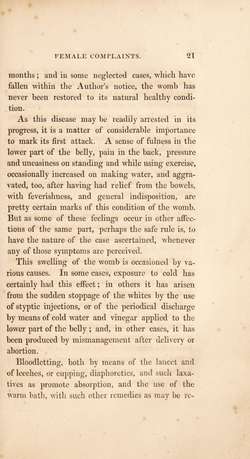 months; and in some neglected cases, which have fallen within the Author’s notice, the womb has never been restored to its natural healthy condi- tion. As this disease may be readily arrested in its progress, it is a matter of considerable importance to mark its first attack. A sense of fulness in the lower part of the belly, pain in the back, pressure and uneasiness on standing and while using exercise, occasionally increased on making water, and aggra- vated, too, after having had relief from the bowels, with feverishness, and general indisposition, are pretty certain marks of this condition of the womb. But as some of these feelings occur in other affec- tions of the same part, perhaps the safe rule is, to have the nature of the case ascertained, whenever any of those symptoms are perceived. This swelling of the womb is occasioned by va- rious causes. In some cases, exposure to cold has certainly had this effect; in others it has arisen from the sudden stoppage of the whites by the use of styptic injections, or of the periodical discharge by means of cold water and vinegar applied to the lower part of the belly ; and, in other cases, it has been produced by mismanagement after delivery or abortion. Bloodletting, both by means of the lancet and of leeches, or cupping, diaphoretics, and such laxa- tives as promote absorption, and the use of the warm bath, with such other remedies as may be re-