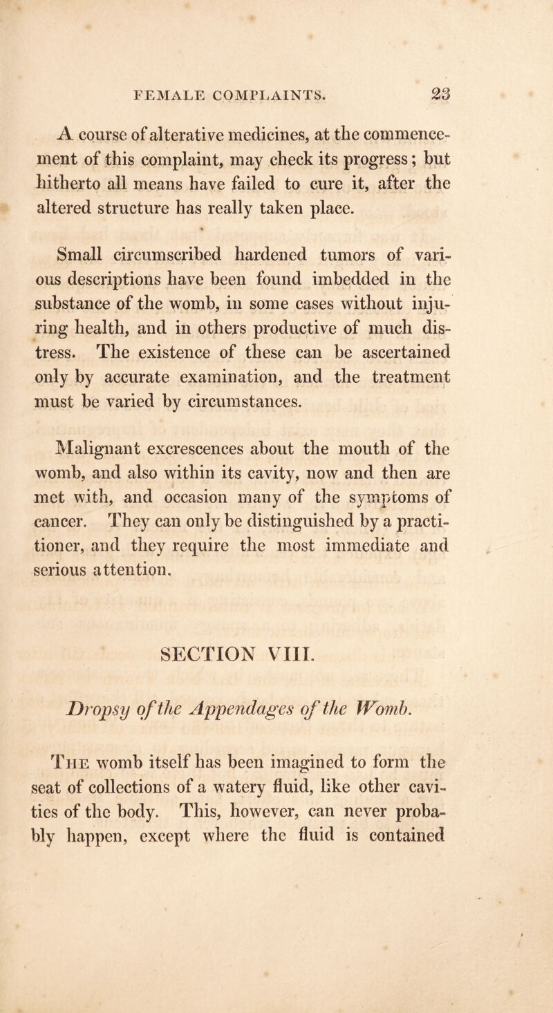 A course of alterative medicines, at the commence- ment of this complaint, may check its progress; hut hitherto all means have failed to cure it, after the altered structure has really taken place. Small circumscribed hardened tumors of vari- ous descriptions have been found imbedded in the substance of the womb, in some cases without inju- ring health, and in others productive of much dis- tress. The existence of these can be ascertained only by accurate examination, and the treatment must be varied by circumstances. Malignant excrescences about the mouth of the womb, and also within its cavity, now and then are met with, and occasion many of the symptoms of cancer. They can only be distinguished by a practi- tioner, and they require the most immediate and serious attention. SECTION VIII. Dropsy of the Appendages of the Womb. The womb itself has been imagined to form the seat of collections of a watery fluid, like other cavi- ties of the body. This, however, can never proba- bly happen, except where the fluid is contained