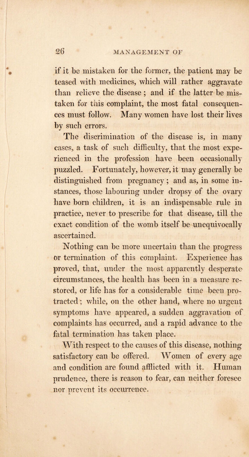if it be mistaken for the former, the patient may be teased with medicines, which will rather aggravate than relieve the disease ; and if the latter be mis- taken for tiiis complaint, the most fatal consequen- ces must follow. Many women have lost their lives by such errors. The discrimination of the disease is, in many cases, a task of such difficulty, that the most expe- rienced in the profession have been occasionally puzzled. Fortunately, however, it may generally be distinguished from pregnancy; and as, in some in- stances, those labouring under dropsy of the ovary have born children, it is an indispensable rule in practice, never to prescribe for that disease, till the exact condition of the womb itself be unequivocally ascertained. Nothing can be more uncertain than the progress or termination of this complaint. Experience has proved, that, under the most apparently desperate circumstances, the health has been in a measure re- stored, or life has for a considerable time been pro- tracted ; while, on the other hand, where no urgent symptoms have appeared, a sudden aggravation of complaints has occurred, and a rapid advance to the fatal termination has taken place. With respect to the causes of this disease, nothing satisfactory can be offered. Women of every age and condition are found afflicted with it. Human prudence, there is reason to fear, can neither foresee nor prevent its occurrence.