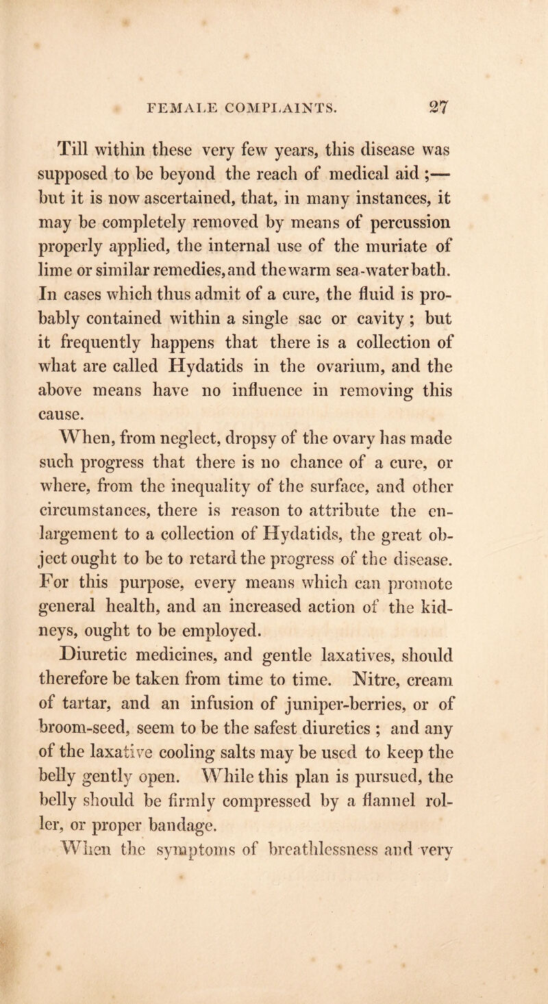 Till within these very few years, this disease was supposed to be beyond the reach of medical aid ;—• hut it is now ascertained, that, in many instances, it may he completely removed by means of percussion properly applied, the internal use of the muriate of lime or similar remedies,and thewarm sea-water bath. In cases which thus admit of a cure, the fluid is pro- bably contained within a single sac or cavity ; but it frequently happens that there is a collection of what are called Hydatids in the ovarium, and the above means have no influence in removing this cause. When, from neglect, dropsy of the ovary has made such progress that there is no chance of a cure, or where, from the inequality of the surface, and other circumstances, there is reason to attribute the en- largement to a collection of Hydatids, the great ob- ject ought to be to retard the progress of the disease. For this purpose, every means which can promote general health, and an increased action of the kid- neys, ought to be employed. Diuretic medicines, and gentle laxatives, should therefore be taken from time to time. Nitre, cream of tartar, and an infusion of juniper-berries, or of broom-seed, seem to be the safest diuretics ; and any of the laxative cooling salts may be used to keep the belly gently open. While this plan is pursued, the belly should be firmly compressed by a flannel rol- ler, or proper bandage. When the symptoms of breathlessness and -very