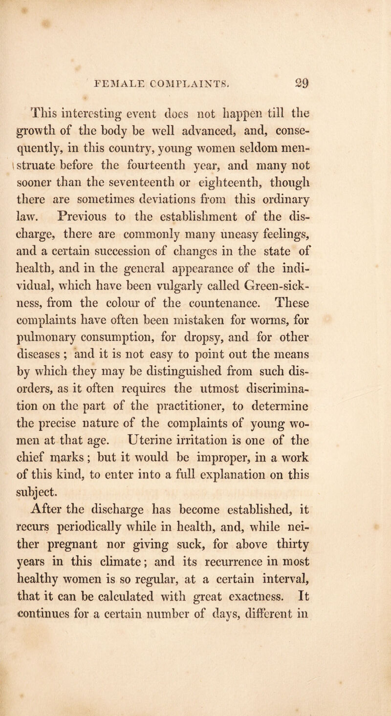 This interesting event does not happen till the growth of the body be well advanced, and, conse- quently, in this country, young women seldom men- \ struate before the fourteenth year, and many not sooner than the seventeenth or eighteenth, though there are sometimes deviations from this ordinary law. Previous to the establishment of the dis- charge, there are commonly many uneasy feelings, and a certain succession of changes in the state of health, and in the general appearance of the indi- vidual, which have been vulgarly called Green-sick- ness, from the colour of the countenance. These complaints have often been mistaken for worms, for pulmonary consumption, for dropsy, and for other diseases ; and it is not easy to point out the means by which they may be distinguished from such dis- orders, as it often requires the utmost discrimina- tion on the part of the practitioner, to determine the precise nature of the complaints of young wo- men at that age. Uterine irritation is one of the chief marks ; but it would be improper, in a wrnrk of this kind, to enter into a full explanation on this subject. After the discharge has become established, it recurs periodically while in health, and, while nei- ther pregnant nor giving suck, for above thirty years in this climate; and its recurrence in most healthy women is so regular, at a certain interval, that it can be calculated with great exactness. It continues for a certain number of davs, different in