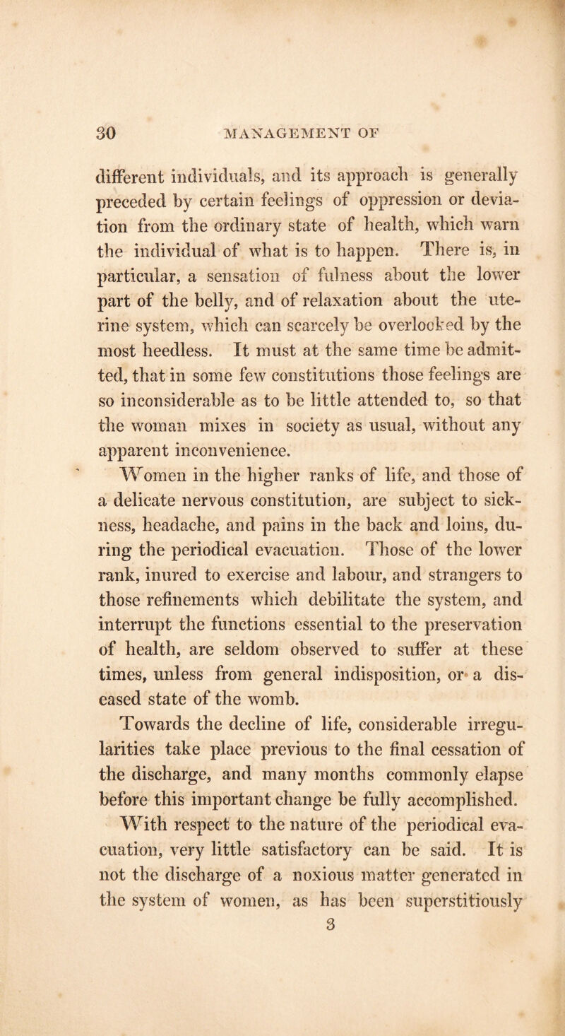 different individuals, and its approach is generally preceded by certain feelings of oppression or devia- tion from the ordinary state of health, which warn the individual of what is to happen. There is, in particular, a sensation of fulness about the lower part of the bell}/, and of relaxation about the ute- rine system, which can scarcely be overlooked by the most heedless. It must at the same time be admit- ted, that in some few constitutions those feelings are so inconsiderable as to be little attended to, so that the woman mixes in society as usual, without any apparent inconvenience. Women in the higher ranks of life, and those of a delicate nervous constitution, are subject to sick- ness, headache, and pains in the back and loins, du- ring the periodical evacuation. Those of the lower rank, inured to exercise and labour, and strangers to those refinements which debilitate the system, and interrupt the functions essential to the preservation of health, are seldom observed to suffer at these times, unless from general indisposition, or a dis- eased state of the womb. Towards the decline of life, considerable irregu- larities take place previous to the final cessation of the discharge, and many months commonly elapse before this important change be fully accomplished. With respect to the nature of the periodical eva- cuation, very little satisfactory can be said. It is not the discharge of a noxious matter generated in the system of women, as has been superstitiously 3