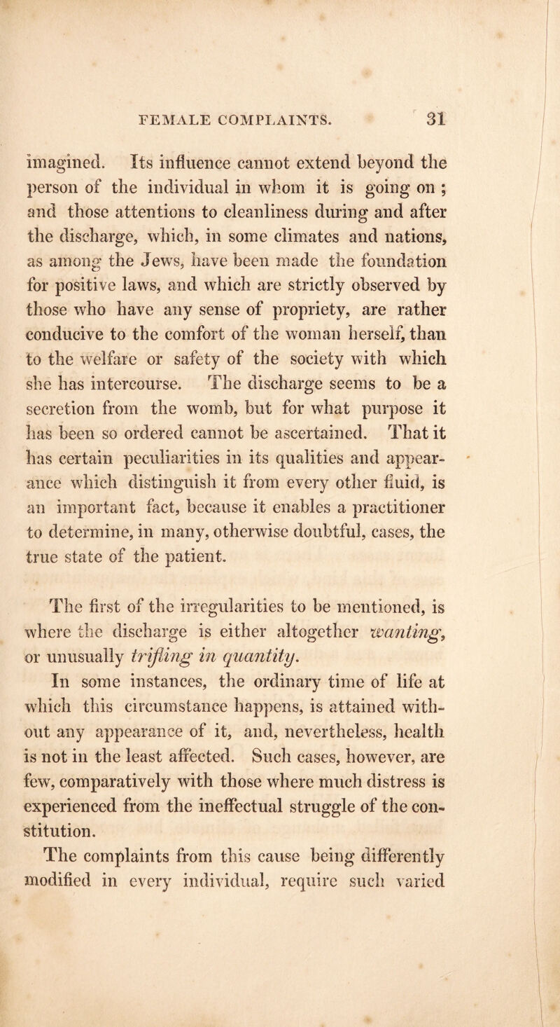 Imagined. Its influence cannot extend beyond the person of the individual in whom it is going on ; and those attentions to cleanliness during and after the discharge, which, in some climates and nations, as among the JewTs, have been made the foundation for positive laws, and which are strictly observed by those who have any sense of propriety, are rather conducive to the comfort of the woman herself, than to the welfare or safety of the society with which she has intercourse. The discharge seems to be a secretion from the womb, but for what purpose it has been so ordered cannot be ascertained. That it has certain peculiarities in its qualities and appear- ance which distinguish it from every other fluid, is an important fact, because it enables a practitioner to determine, in many, otherwise doubtful, cases, the true state of the patient. The first of the irregularities to be mentioned, is where the discharge is either altogether wanting, or unusually trifling in quantity. In some instances, the ordinary time of life at which this circumstance happens, is attained with- out any appearance of it, and, nevertheless, health is not in the least affected. Such cases, however, are few, comparatively with those where much distress is experienced from the ineffectual struggle of the con- stitution. The complaints from this cause being differently modified in every individual, require such varied