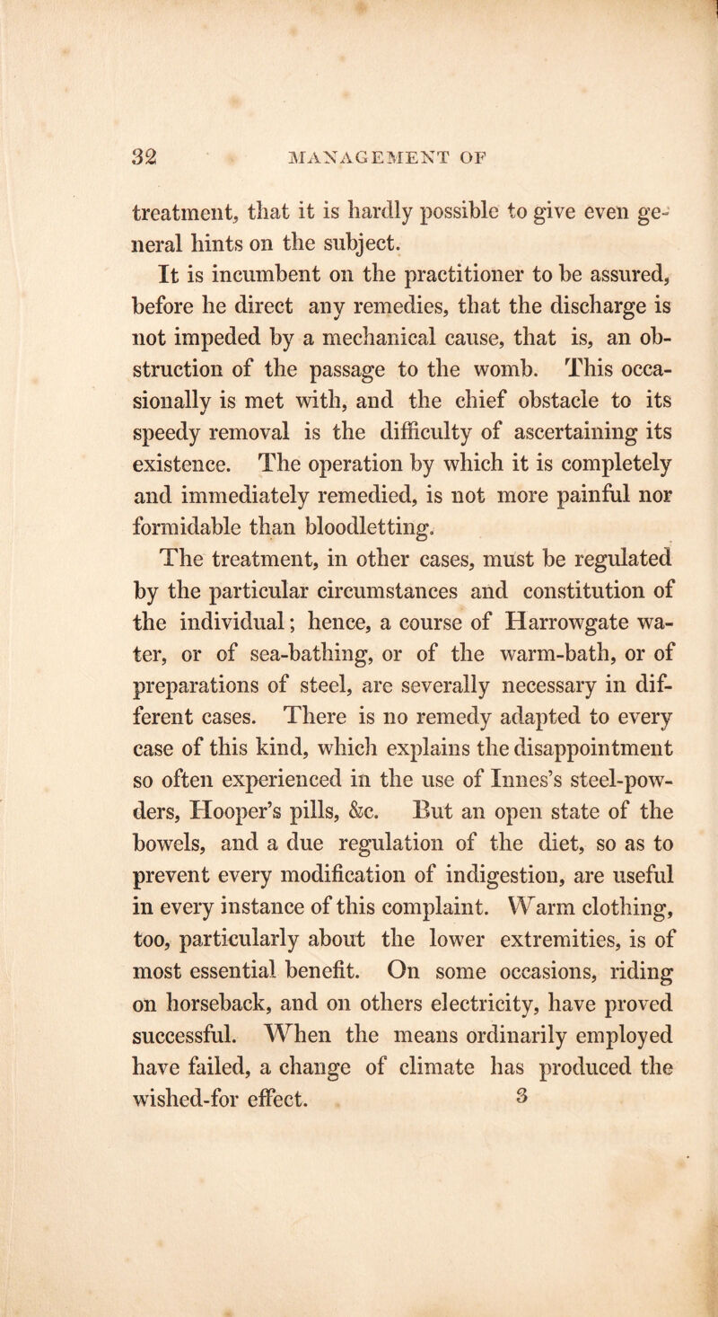 treatment, that it is hardly possible to give even ge- neral hints on the subject. It is incumbent on the practitioner to be assured, before he direct any remedies, that the discharge is not impeded by a mechanical cause, that is, an ob- struction of the passage to the womb. This occa- sionally is met with, and the chief obstacle to its speedy removal is the difficulty of ascertaining its existence. The operation by which it is completely and immediately remedied, is not more painful nor formidable than bloodletting. The treatment, in other cases, must be regulated by the particular circumstances and constitution of the individual; hence, a course of Harrowgate wa- ter, or of sea-bathing, or of the warm-bath, or of preparations of steel, are severally necessary in dif- ferent cases. There is no remedy adapted to every case of this kind, which explains the disappointment so often experienced in the use of Innes’s steel-pow- ders, Hooper’s pills, &c. But an open state of the bowels, and a due regulation of the diet, so as to prevent every modification of indigestion, are useful in every instance of this complaint. Warm clothing, too, particularly about the lower extremities, is of most essential benefit. On some occasions, riding on horseback, and on others electricity, have proved successful. When the means ordinarily employed have failed, a change of climate has produced the wished-for effect. 3