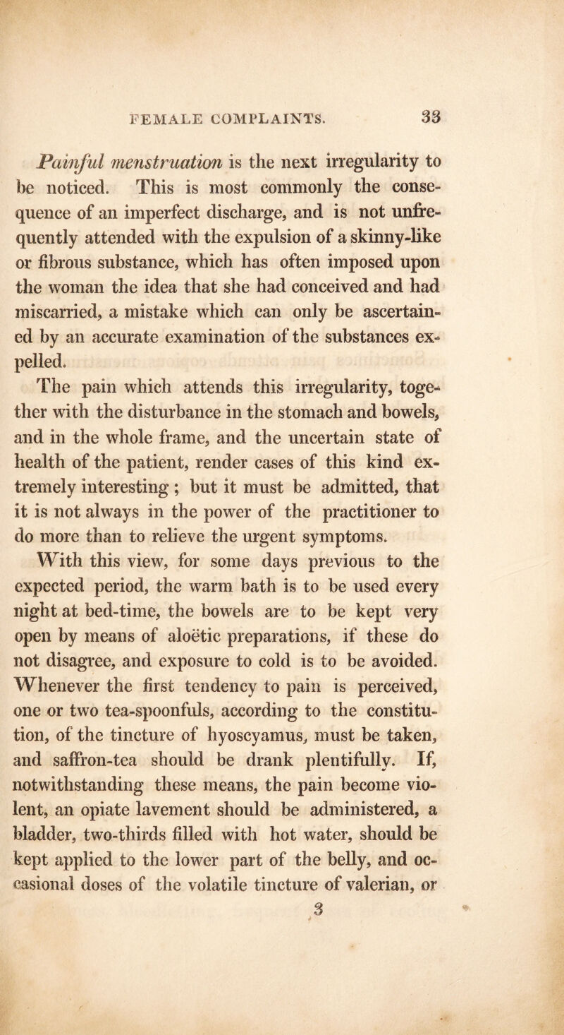Painful menstruation is the next irregularity to be noticed. This is most commonly the conse- quence of an imperfect discharge, and is not unfre- quently attended with the expulsion of a skinny-like or fibrous substance, which has often imposed upon the woman the idea that she had conceived and had miscarried, a mistake which can only be ascertain- ed by an accurate examination of the substances ex- pelled. The pain which attends this irregularity, toge- ther with the disturbance in the stomach and bowels, and in the whole frame, and the uncertain state of health of the patient, render cases of this kind ex- tremely interesting ; but it must be admitted, that it is not always in the power of the practitioner to do more than to relieve the urgent symptoms. With this view, for some days previous to the expected period, the warm bath is to be used every night at bed-time, the bowels are to be kept very open by means of aloetic preparations, if these do not disagree, and exposure to cold is to be avoided. Whenever the first tendency to pain is perceived, one or two tea-spoonfuls, according to the constitu- tion, of the tincture of hyoscyamus, must be taken, and saffron-tea should be drank plentifully. If, notwithstanding these means, the pain become vio- lent, an opiate lavement should be administered, a bladder, two-thirds filled with hot water, should be kept applied to the lower part of the belly, and oc- casional doses of the volatile tincture of valerian, or S