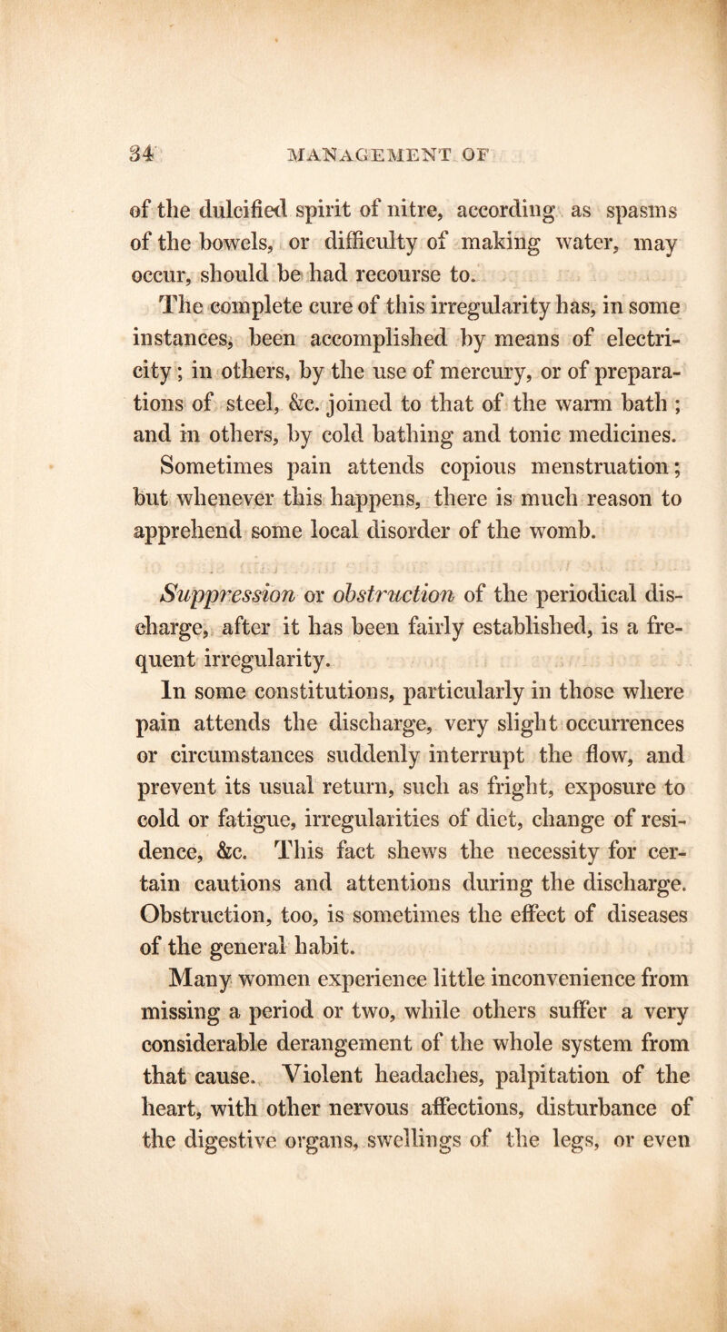of the dulcified spirit of nitre, according as spasms of the bowels, or difficulty of making water, may occur, should be had recourse to. The complete cure of this irregularity has, in some instances, been accomplished by means of electri- city ; in others, by the use of mercury, or of prepara- tions of steel, &c. joined to that of the warm bath ; and in others, by cold bathing and tonic medicines. Sometimes pain attends copious menstruation; but whenever this happens, there is much reason to apprehend some local disorder of the womb. Suppression or obstruction of the periodical dis- charge, after it has been fairly established, is a fre- quent irregularity. In some constitutions, particularly in those where pain attends the discharge, very slight occurrences or circumstances suddenly interrupt the flow, and prevent its usual return, such as fright, exposure to cold or fatigue, irregularities of diet, change of resi- dence, &c. This fact shews the necessity for cer- tain cautions and attentions during the discharge. Obstruction, too, is sometimes the effect of diseases of the general habit. Many women experience little inconvenience from missing a period or two, while others suffer a very considerable derangement of the whole system from that cause. Violent headaches, palpitation of the heart, with other nervous affections, disturbance of the digestive organs, swellings of the legs, or even