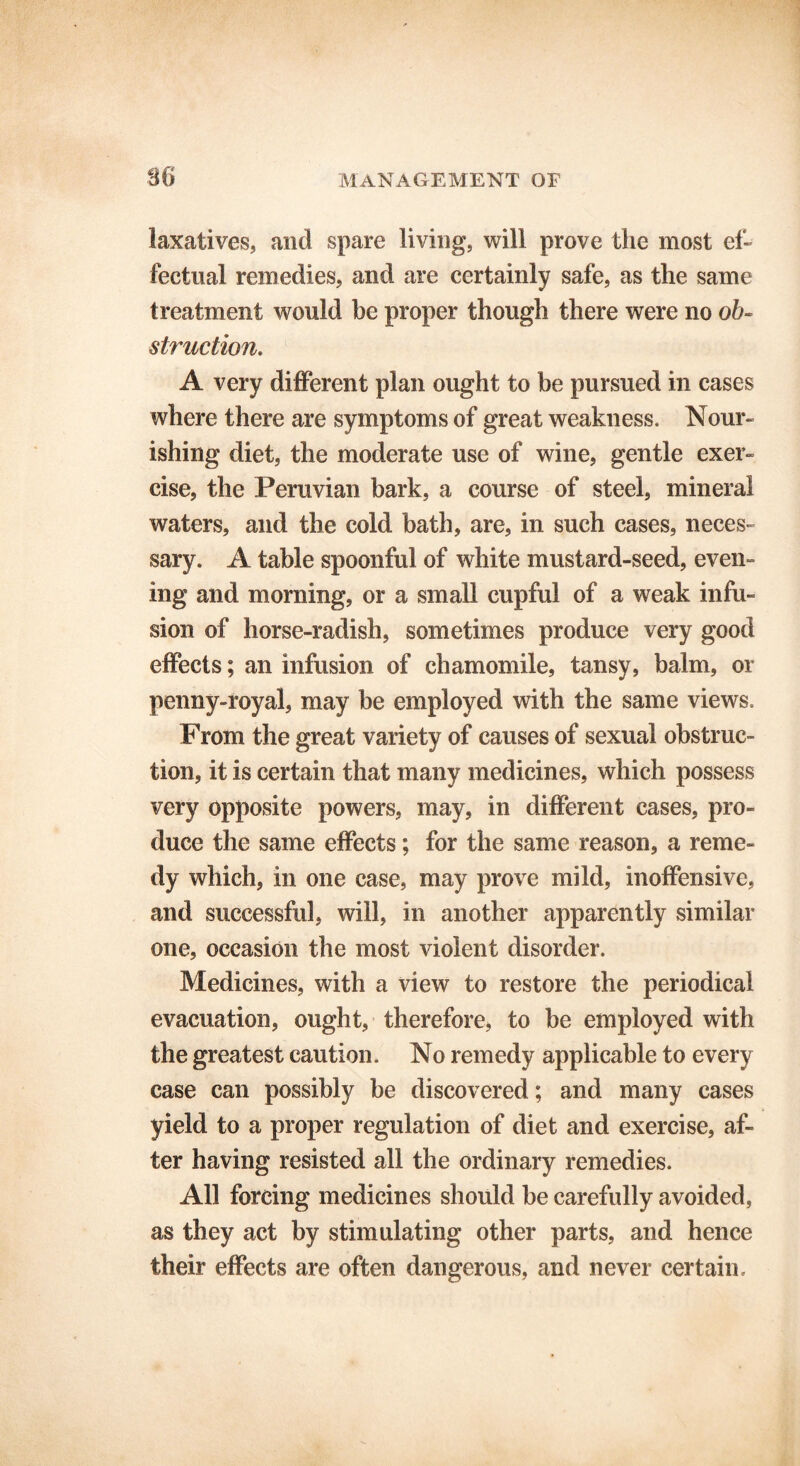 86 laxatives, and spare living, will prove the most ef- fectual remedies, and are certainly safe, as the same treatment would be proper though there were no ob- struction. A very different plan ought to be pursued in cases where there are symptoms of great weakness. Nour- ishing diet, the moderate use of wine, gentle exer- cise, the Peruvian bark, a course of steel, mineral waters, and the cold bath, are, in such cases, neces- sary. A table spoonful of white mustard-seed, even- ing and morning, or a small cupful of a weak infu- sion of horse-radish, sometimes produce very good effects; an infusion of chamomile, tansy, balm, or penny-royal, may be employed with the same views. From the great variety of causes of sexual obstruc- tion, it is certain that many medicines, which possess very opposite powers, may, in different cases, pro- duce the same effects; for the same reason, a reme- dy which, in one case, may prove mild, inoffensive, and successful, will, in another apparently similar one, occasion the most violent disorder. Medicines, with a view to restore the periodical evacuation, ought, therefore, to be employed with the greatest caution. No remedy applicable to every case can possibly be discovered; and many cases yield to a proper regulation of diet and exercise, af- ter having resisted all the ordinary remedies. All forcing medicines should be carefully avoided, as they act by stimulating other parts, and hence their effects are often dangerous, and never certain.