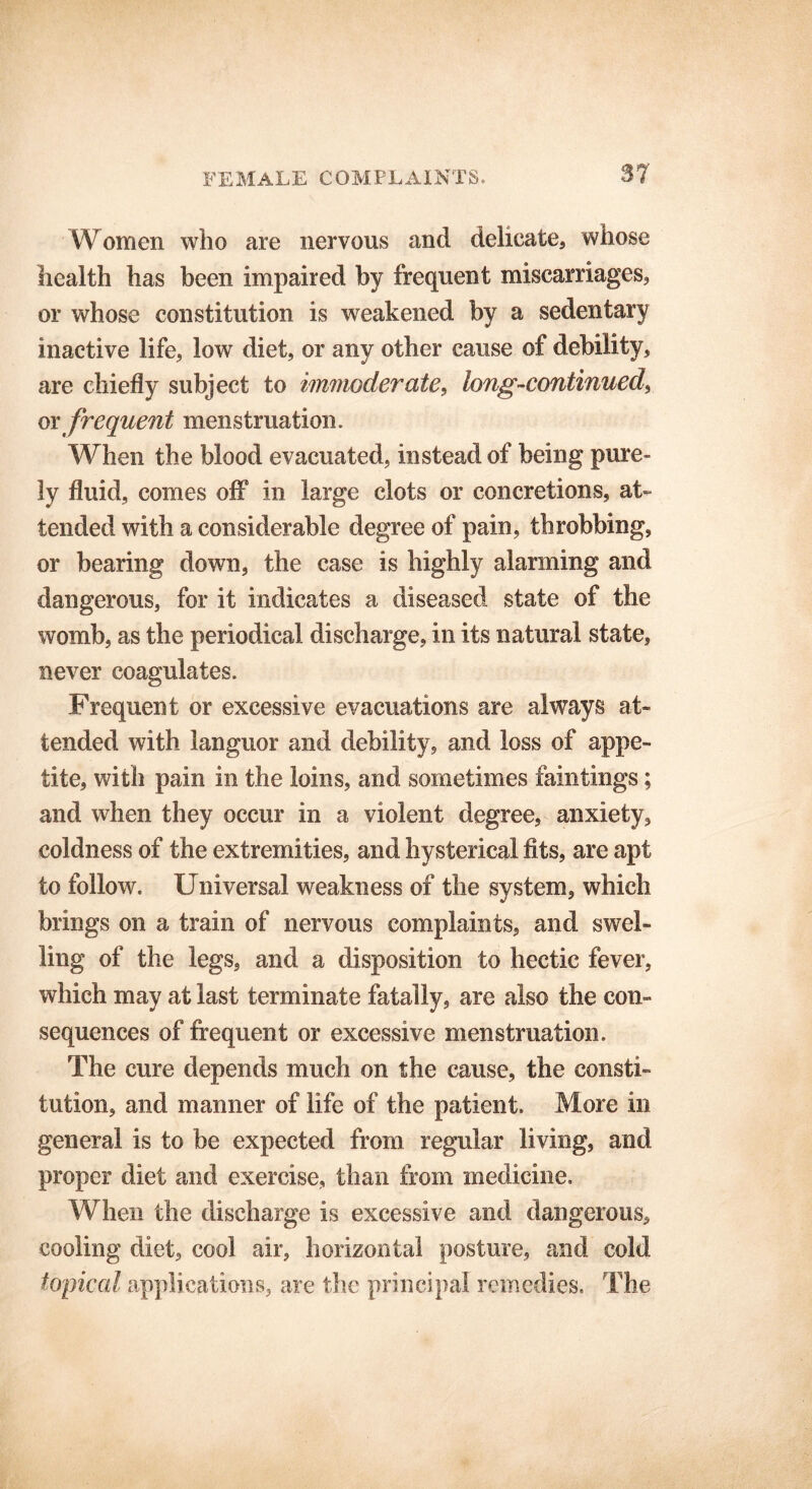 Women who are nervous and delicate, whose health has been impaired by frequent miscarriages, or whose constitution is weakened by a sedentary inactive life, low diet, or any other cause of debility, are chiefly subject to immoderate, long-continued', oy frequent menstruation. When the blood evacuated, instead of being pure- ly fluid, comes off in large clots or concretions, at- tended with a considerable degree of pain, throbbing, or bearing down, the case is highly alarming and dangerous, for it indicates a diseased state of the womb, as the periodical discharge, in its natural state, never coagulates. Frequent or excessive evacuations are always at- tended with languor and debility, and loss of appe- tite, with pain in the loins, and sometimes faintings; and when they occur in a violent degree, anxiety, coldness of the extremities, and hysterical fits, are apt to follow. Universal weakness of the system, which brings on a train of nervous complaints, and swel- ling of the legs, and a disposition to hectic fever, which may at last terminate fatally, are also the con- sequences of frequent or excessive menstruation. The cure depends much on the cause, the consti- tution, and manner of life of the patient. More in general is to be expected from regular living, and proper diet and exercise, than from medicine. When the discharge is excessive and dangerous, cooling diet, cool air, horizontal posture, and cold topical applications, are the principal remedies. The