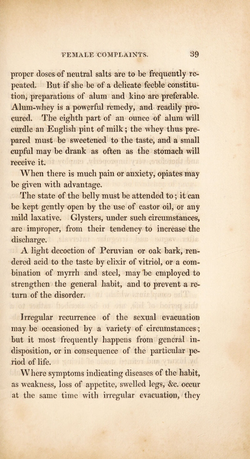 proper doses of neutral salts are to be frequently re- peated. But if she be of a delicate feeble constitu- tion, preparations of alum and kino are preferable. Alum-whey is a powerful remedy, and readily pro- cured. The eighth part of an ounce of alum will curdle an English pint of milk; the whey thus pre- pared must be sweetened to the taste, and a small cupful may be drank as often as the stomach will receive it. When there is much pain or anxiety, opiates may be given with advantage. The state of the belly must be attended to; it can be kept gently open by the use of castor oil, or any mild laxative. Glysters, under such circumstances, are improper, from their tendency to increase the discharge. A light decoction of Peruvian or oak bark, ren- dered acid to the taste by elixir of vitriol, or a com- bination of myrrh and steel, may be employed to strengthen the general habit, and to prevent a re- turn of the disorder. Irregular recurrence of the sexual evacuation maybe occasioned by a variety of circumstances; but it most frequently happens from general in- disposition, or in consequence of the particular pe- riod of life. Where symptoms indicating diseases of the habit, as weakness, loss of appetite, swelled legs, &c. occur at the same time with irregular evacuation, they