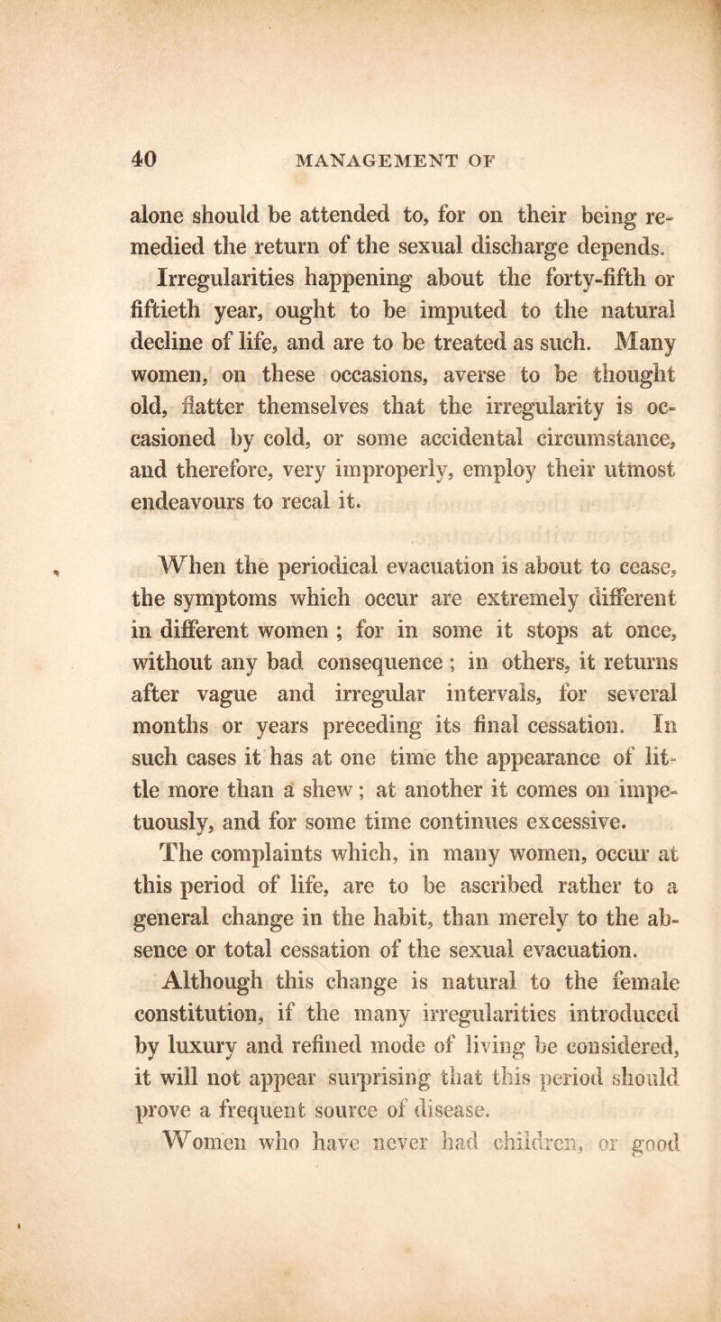 alone should be attended to, for on their being re- medied the return of the sexual discharge depends. Irregularities happening about the forty-fifth or fiftieth year, ought to be imputed to the natural decline of life, and are to be treated as such. Many women, on these occasions, averse to be thought old, latter themselves that the irregularity is oc- casioned by cold, or some accidental circumstance, and therefore, very improperly, employ their utmost endeavours to recal it. When the periodical evacuation is about to cease, the symptoms which occur are extremely different in different women ; for in some it stops at once, without any bad consequence ; in others, it returns after vague and irregular intervals, for several months or years preceding its final cessation. In such cases it has at one time the appearance of lit- tle more than a shew; at another it comes on impe- tuously, and for some time continues excessive. The complaints which, in many women, occur at this period of life, are to be ascribed rather to a general change in the habit, than merely to the ab- sence or total cessation of the sexual evacuation. Although this change is natural to the female constitution, if the many irregularities introduced by luxury and refined mode of living be considered, it will not appear surprising that this period should prove a frequent source of disease. Women who have never had children, or good