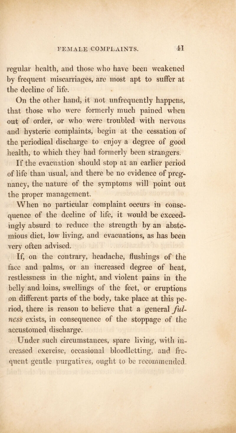 regular health, and those who have been weakened by frequent miscarriages, are most apt to suffer at the decline of life. On the other hand, it not unfrequently happens, that those who were formerly much pained when out of order, or who were troubled with nervous and hysteric complaints, begin at the cessation of the periodical discharge to enjoy a degree of good health, to which they had formerly been strangers. If the evacuation should stop at an earlier period of life than usual, and there be no evidence of preg- nancy, the nature of the symptoms will point out the proper management. When no particular complaint occurs in conse- quence of the decline of life, it would be exceed- ingly absurd to reduce the strength by an abste- mious diet, low living, and evacuations, as has been very often advised. If, on the contrary, headache, flushings of the face and palms, or an increased degree of heat, restlessness in the night, and violent pains in the belly and loins, swellings of the feet, or eruptions on different parts of the body, take place at this pe- riod, there is reason to believe that a general ful- ness exists, in consequence of the stoppage of the accustomed discharge. Under such circumstances, spare living, with in- creased exercise, occasional bloodletting, and fre- quent gentle purgatives, ought to be recommended.