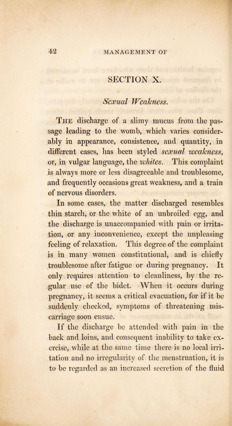 SECTION X. Sexual Weakness. The discharge of a slimy mucus from the pas- sage leading to the womb, which varies consider- ably in appearance, consistence, and quantity, in different cases, has been styled sexual weakness, or, in vulgar language, the whites. This complaint is always more or less disagreeable and troublesome, and frequently occasions great weakness, and a train of nervous disorders. In some cases, the matter discharged resembles thin starch, or the white of an unbroiled egg, and the discharge is unaccompanied with pain or irrita- tion, or any inconvenience, except the unpleasing feeling of relaxation. This degree of the complaint is in many women constitutional, and is chiefly troublesome after fatigue or during pregnancy. It only requires attention to cleanliness, by the re- gular use of the bidet. When it occurs during pregnancy, it seems a critical evacuation, for if it be suddenly checked, symptoms of threatening mis- carriage soon ensue. If the discharge be attended with pain in the back and loins, and consequent inability to take ex- ercise, while at the same time there is no local irri- tation and no irregularity of the menstruation, it is to be regarded as an increased secretion of the fluid