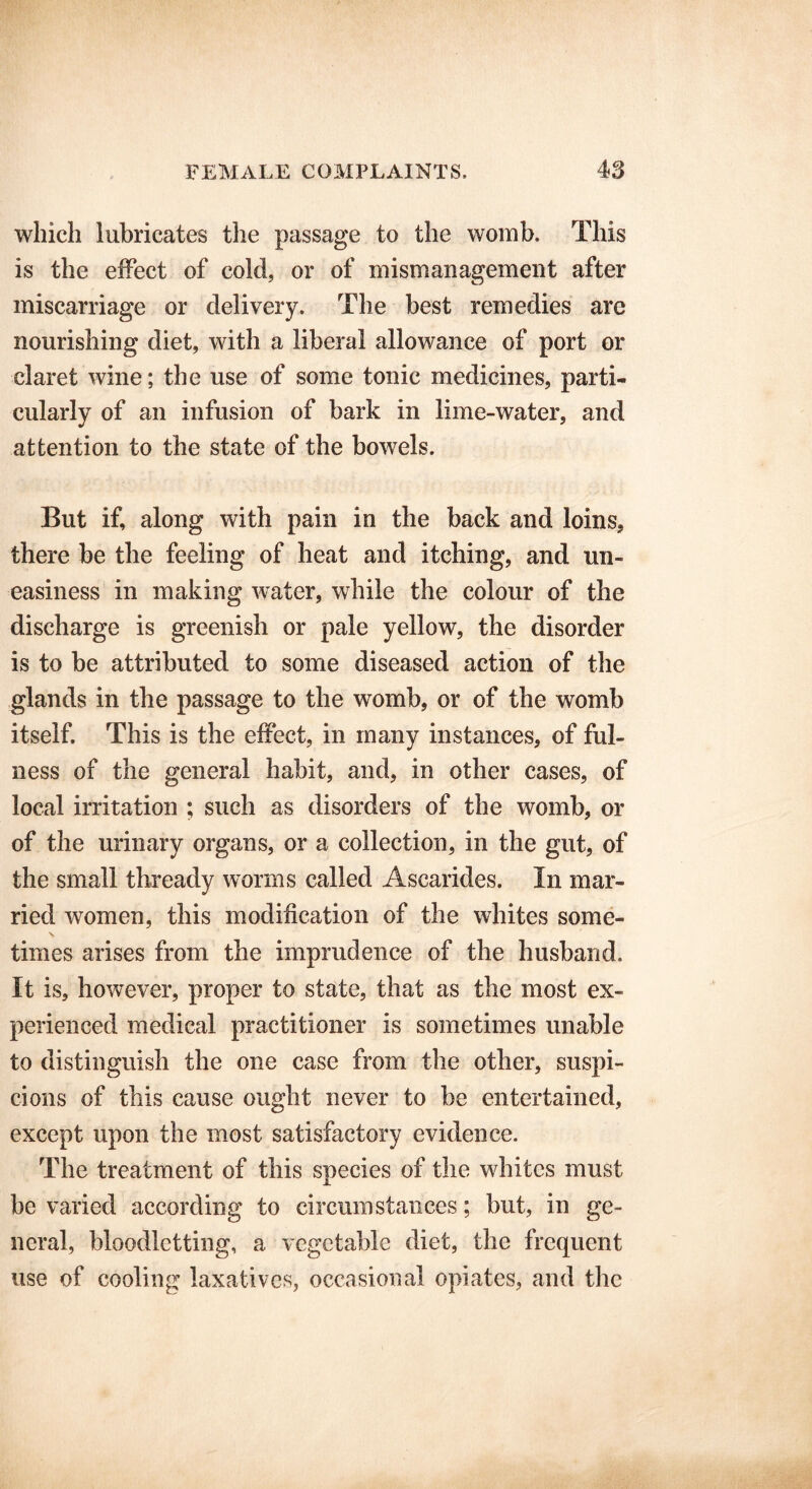 which lubricates the passage to the womb. This is the effect of cold, or of mismanagement after miscarriage or delivery. The best remedies are nourishing diet, with a liberal allowance of port or claret wine; the use of some tonic medicines, parti- cularly of an infusion of bark in lime-water, and attention to the state of the bowels. But if, along with pain in the back and loins, there be the feeling of heat and itching, and un- easiness in making water, while the colour of the discharge is greenish or pale yellow, the disorder is to be attributed to some diseased action of the glands in the passage to the womb, or of the womb itself. This is the effect, in many instances, of ful- ness of the general habit, and, in other cases, of local irritation ; such as disorders of the womb, or of the urinary organs, or a collection, in the gut, of the small thready worms called Ascarides. In mar- ried women, this modification of the whites some- times arises from the imprudence of the husband. It is, however, proper to state, that as the most ex- perienced medical practitioner is sometimes unable to distinguish the one case from the other, suspi- cions of this cause ought never to be entertained, except upon the most satisfactory evidence. The treatment of this species of the whites must be varied according to circumstances; but, in ge- neral, bloodletting, a vegetable diet, the frequent use of cooling laxatives, occasional opiates, and the