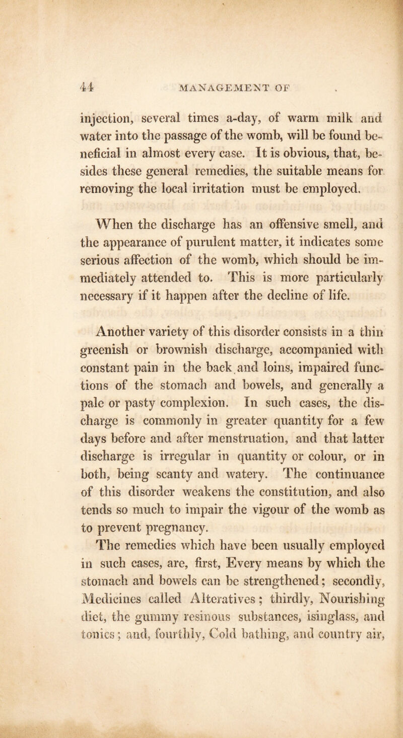 injection, several times a-day, of warm milk and water into the passage of the womb, will be found be- neficial in almost every case. It is obvious, that, be- sides these general remedies, the suitable means for removing the local irritation must be employed. When the discharge has an offensive smell, and the appearance of purulent matter, it indicates some serious affection of the womb, which should be im- mediately attended to. This is more particularly necessary if it happen after the decline of life. Another variety of this disorder consists in a thin greenish or brownish discharge, accompanied with constant pain in the back and loins, impaired func- tions of the stomach and bowels, and generally a pale or pasty complexion. In such cases, the dis- charge is commonly in greater quantity for a few days before and after menstruation, and that latter discharge is irregular in quantity or colour, or in both, being scanty and watery. The continuance of this disorder weakens the constitution, and also tends so much to impair the vigour of the womb as to prevent pregnancy. The remedies which have been usually employed in such cases, are, first, Every means by which the stomach and bowels can be strengthened; secondly, Medicines called Alteratives; thirdly, Nourishing diet, the gummy resinous substances, isinglass, and tonics; and, fourthly, Cold bathing, and country air,