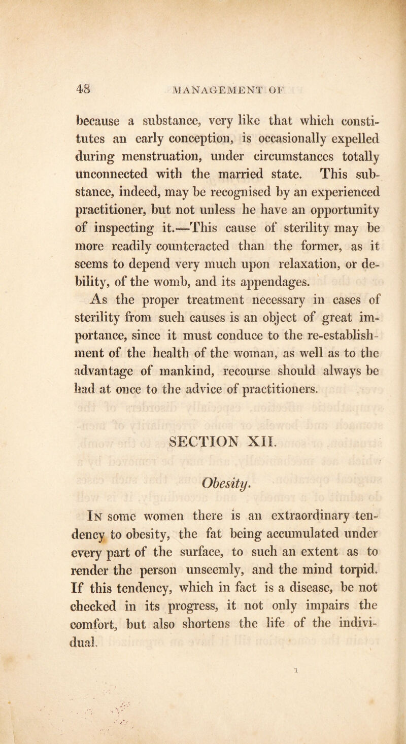 because a substance, very like that which consti- tutes an early conception, is occasionally expelled during menstruation, under circumstances totally unconnected with the married state. This sub- stance, indeed, may be recognised by an experienced practitioner, but not unless he have an opportunity of inspecting it.—This cause of sterility may be more readily counteracted than the former, as it seems to depend very much upon relaxation, or de- bility, of the womb, and its appendages. As the proper treatment necessary in cases of sterility from such causes is an object of great im- portance, since it must conduce to the re-establish ment of the health of the woman, as well as to the advantage of mankind, recourse should always be had at once to the advice of practitioners. SECTION XII Obesity. In some women there is an extraordinary ten- dency to obesity, the fat being accumulated under every part of the surface, to such an extent as to render the person unseemly, and the mind torpid. If this tendency, which in fact is a disease, be not checked in its progress, it not only impairs the comfort, but also shortens the life of the indivi- dual