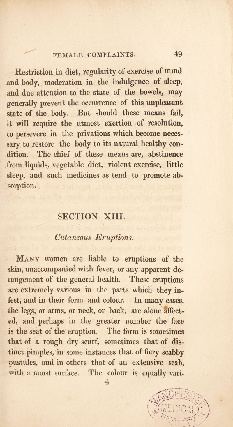 Restriction in diet, regularity of exercise of mind and body, moderation in the indulgence of sleep, and due attention to the state of the bowels, may generally prevent the occurrence of this unpleasant state of the body. But should these means fail, it will require the utmost exertion of resolution, to persevere in the privations which become neces- sary to restore the body to its natural healthy con- dition. The chief of these means are, abstinence from liquids, vegetable diet, violent exercise, little sleep, and such medicines as tend to promote ab- sorption. SECTION XIII. Cutaneous Eruptions. Many women are liable to eruptions of the skin, unaccompanied with fever, or any apparent de- rangement of the general health. These eruptions are extremely various in the parts which they in- fest, and in their form and colour. In many cases, the legs, or arms, or neck, or back, are alone affect- ed, and perhaps in the greater number the face is the seat of the eruption. The form is sometimes that of a rough dry scurf, sometimes that of dis- tinct pimples, in some instances that of fiery scabby pustules, and in others that of an extensive scab, with a moist surface. The colour is equally vari- 4