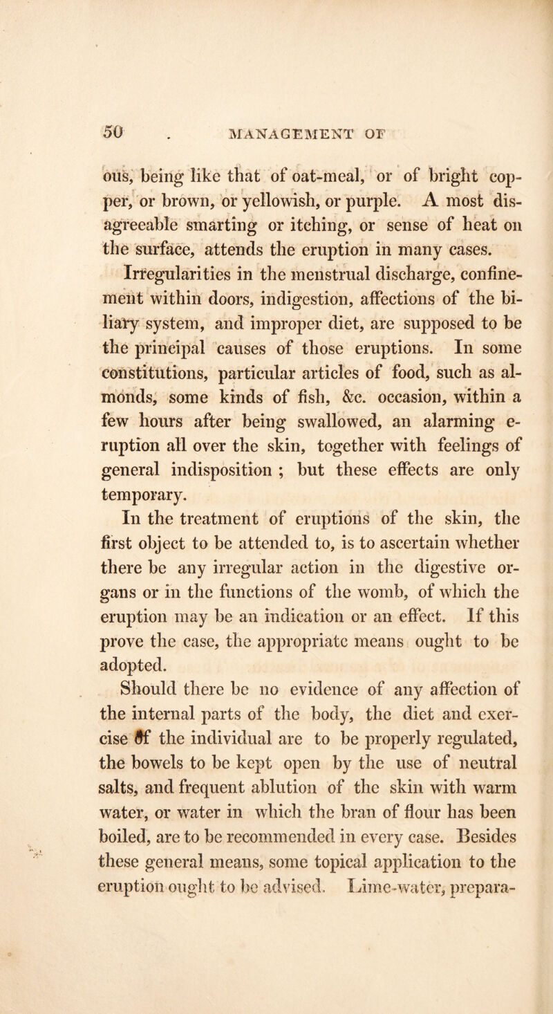 ous, being like that of oat-meal, or of bright cop- per, or brown, or yellowish, or purple. A most dis- agreeable smarting or itching, or sense of heat on the surface, attends the eruption in many cases. Irregularities in the menstrual discharge, confine- ment within doors, indigestion, affections of the bi- liary system, and improper diet, are supposed to be the principal causes of those eruptions. In some constitutions, particular articles of food, such as al- monds, some kinds of fish, &c. occasion, within a few hours after being swallowed, an alarming e- ruption all over the skin, together with feelings of general indisposition ; but these effects are only temporary. In the treatment of eruptions of the skin, the first object to be attended to, is to ascertain whether there be any irregular action in the digestive or- gans or in the functions of the womb, of which the eruption may be an indication or an effect. If this prove the case, the appropriate means ought to be adopted. Should there be no evidence of any affection of the internal parts of the body, the diet and exer- cise #f the individual are to be properly regulated, the bowels to be kept open by the use of neutral salts, and frequent ablution of the skin with warm water, or water in which the bran of flour has been boiled, are to be recommended in every case. Besides these general means, some topical application to the eruption ought to be advised. Lime-water, prepara-