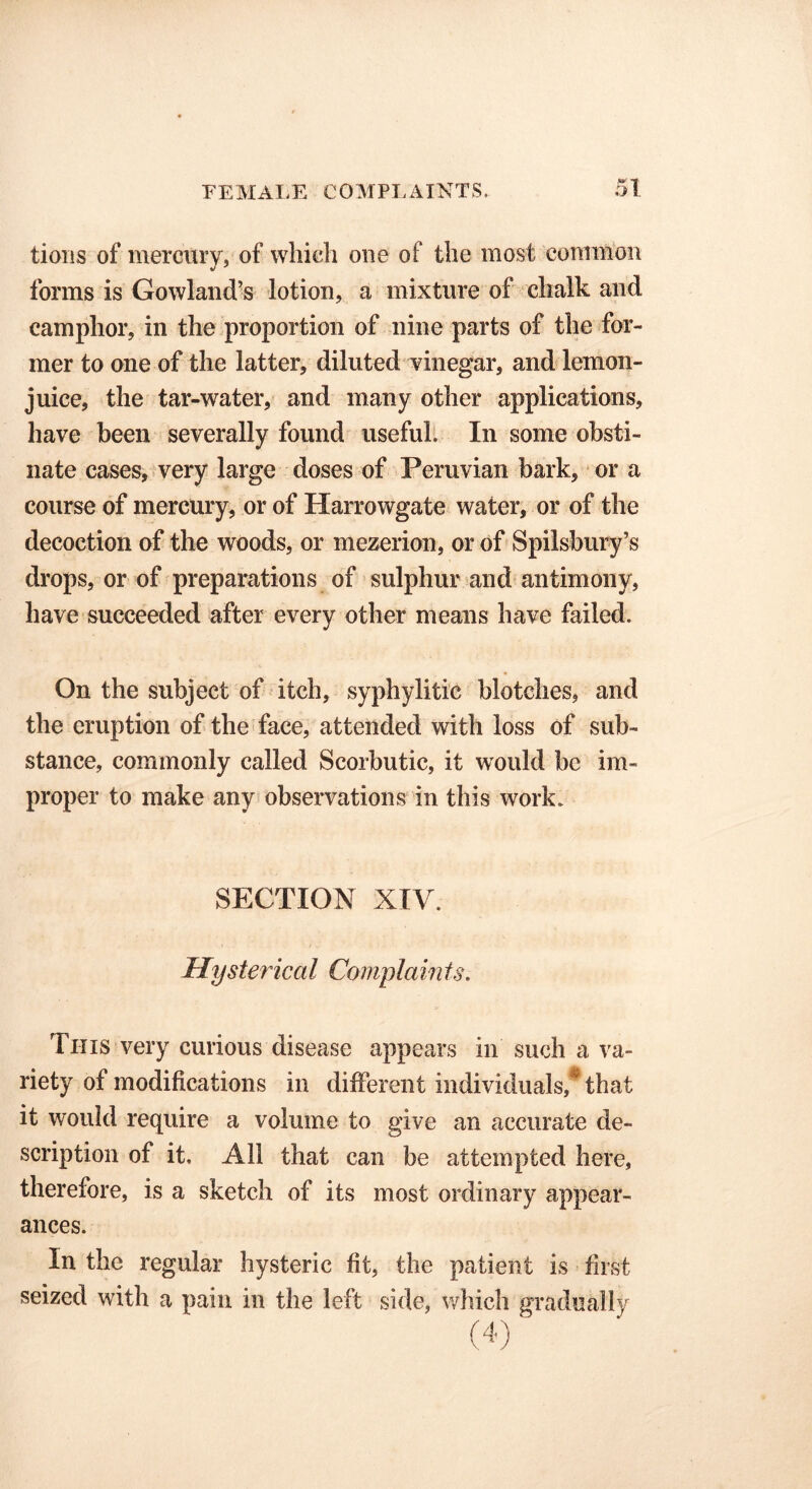 tioiis of mercury, of which one of the most common forms is Gowland’s lotion, a mixture of chalk and camphor, in the proportion of nine parts of the for- mer to one of the latter, diluted vinegar, and lemon- juice, the tar-water, and many other applications, have been severally found useful. In some obsti- nate cases, very large doses of Peruvian bark, or a course of mercury, or of Harrowgate water, or of the decoction of the woods, or mezerion, or of Spilsbury’s drops, or of preparations of sulphur and antimony, have succeeded after every other means have failed. On the subject of itch, syphylitic blotches, and the eruption of the face, attended with loss of sub- stance, commonly called Scorbutic, it would be im- proper to make any observations in this work. SECTION XIV. Hysterical Complain ts. This very curious disease appears in such a va- riety of modifications in different individuals, that it would require a volume to give an accurate de- scription of it. All that can be attempted here, therefore, is a sketch of its most ordinary appear- ances. In the regular hysteric fit, the patient is first seized with a pain in the left side, which gradually
