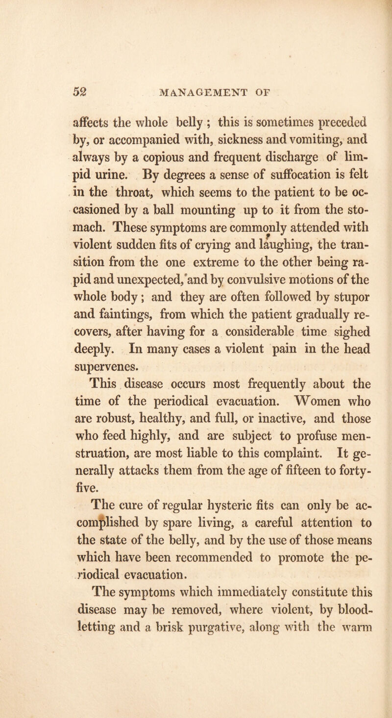 affects the whole belly ; this is sometimes preceded by, or accompanied with, sickness and vomiting, and always by a copious and frequent discharge of lim- pid urine. By degrees a sense of suffocation is felt in the throat, which seems to the patient to be oc- casioned by a ball mounting up to it from the sto- mach. These symptoms are commonly attended with violent sudden fits of crying and laughing, the tran- sition from the one extreme to the other being ra- pid and unexpected/and by convulsive motions of the whole body ; and they are often followed by stupor and faintings, from which the patient gradually re- covers, after having for a considerable time sighed deeply. In many cases a violent pain in the head supervenes. This disease occurs most frequently about the time of the periodical evacuation. Women who are robust, healthy, and full, or inactive, and those who feed highly, and are subject to profuse men- struation, are most liable to this complaint. It ge- nerally attacks them from the age of fifteen to forty- five. The cure of regular hysteric fits can only be ac- complished by spare living, a careful attention to the state of the belly, and by the use of those means which have been recommended to promote the pe- riodical evacuation. The symptoms which immediately constitute this disease may be removed, where violent, by blood- letting and a brisk purgative, along with the warm
