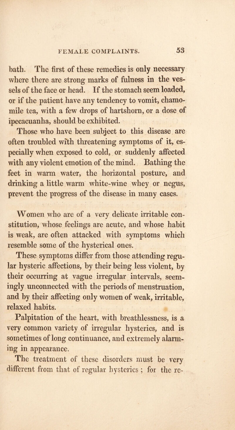 bath. The first of these remedies is only necessary where there are strong marks of fulness in the ves- sels of the face or head. If the stomach seem loaded, or if the patient have any tendency to vomit, chamo- mile tea, with a few drops of hartshorn, or a dose of ipecacuanha, should be exhibited. Those who have been subject to this disease are often troubled with threatening symptoms of it, es- pecially when exposed to cold, or suddenly affected with any violent emotion of the mind. Bathing the feet in warm water, the horizontal posture, and drinking a little warm white-wine whey or negus, prevent the progress of the disease in many cases. Women who are of a very delicate irritable con- stitution, whose feelings are acute, and whose habit is weak, are often attacked with symptoms which resemble some of the hysterical ones. These symptoms differ from those attending regu- lar hysteric affections, by their being less violent, by their occurring at vague irregular intervals, seem- ingly unconnected with the periods of menstruation, and by their affecting only women of weak, irritable, relaxed habits. Palpitation of the heart, with breathlessness, is a very common variety of irregular hysterics, and is sometimes of long continuance, and extremely alarm- ing in appearance. The treatment of these disorders must be very different from that of regular hysterics ; for the rc