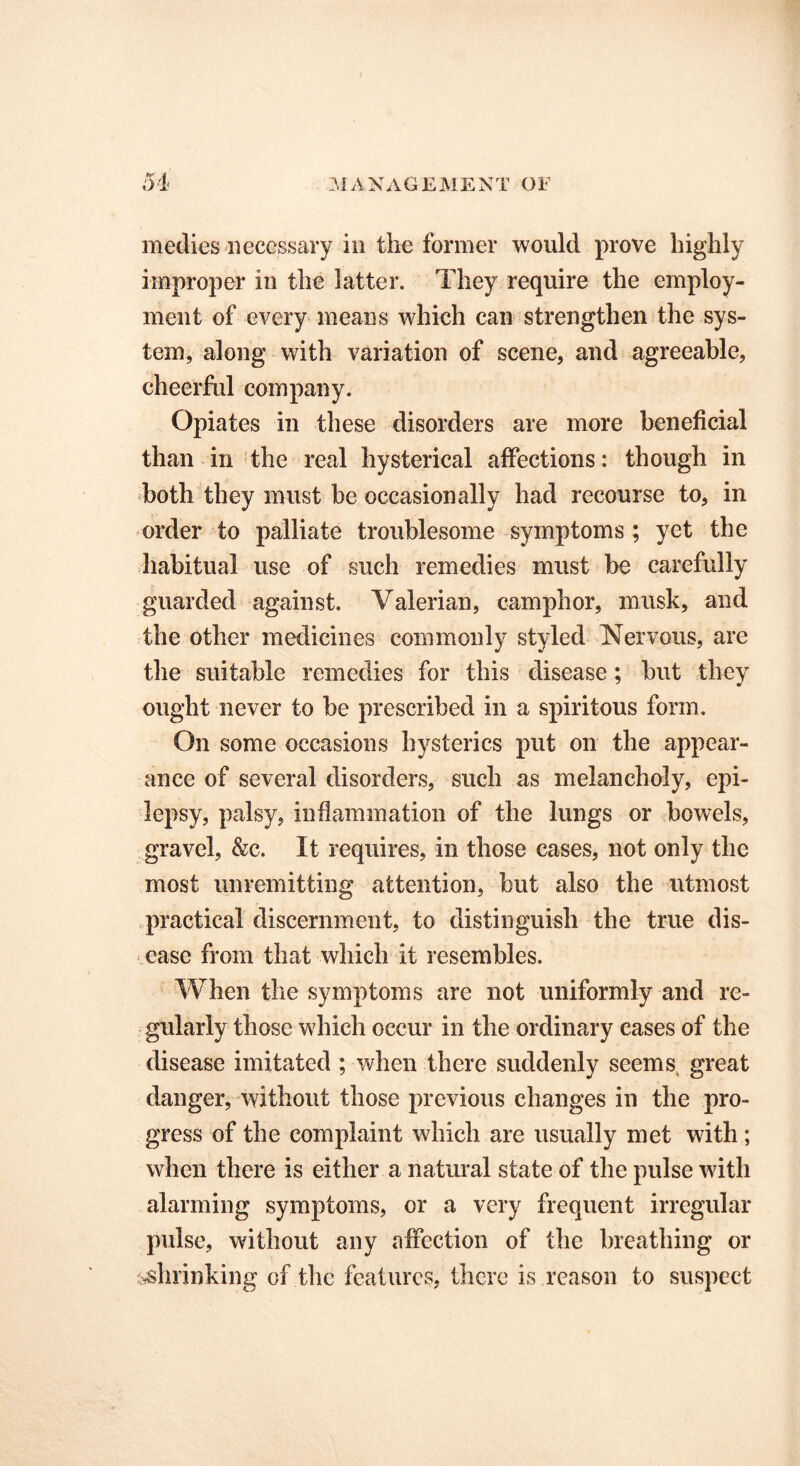 medics necessary in the former would prove highly improper in the latter. They require the employ- ment of every means which can strengthen the sys- tem, along with variation of scene, and agreeable, cheerful company. Opiates in these disorders are more beneficial than in the real hysterical affections: though in both they must be occasionally had recourse to, in order to palliate troublesome symptoms ; yet the habitual use of such remedies must be carefully guarded against. Valerian, camphor, musk, and the other medicines commonly styled Nervous, are the suitable remedies for this disease ; but they ought never to be prescribed in a spiritous form. On some occasions hysterics put on the appear- ance of several disorders, such as melancholy, epi- lepsy, palsy, inflammation of the lungs or bowels, gravel, &c. It requires, in those cases, not only the most unremitting attention, but also the utmost practical discernment, to distinguish the true dis- ease from that which it resembles. When the symptoms are not uniformly and re- gularly those which occur in the ordinary eases of the disease imitated ; when there suddenly seemsi great danger, without those previous changes in the pro- gress of the complaint which are usually met with ; when there is either a natural state of the pulse with alarming symptoms, or a very frequent irregular pulse, without any affection of the breathing or shrinking of the features, there is reason to suspect