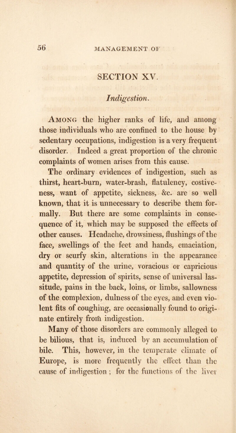 SECTION XV Indigestion. Among the higher ranks of life, and among those individuals who are confined to the house by sedentary occupations, indigestion is a very frequent disorder. Indeed a great proportion of the chronic complaints of women arises from this cause. The ordinary evidences of indigestion, such as thirst, heart-burn, water-brash, flatulency, costive- ness, want of appetite, sickness, &c. are so well known, that it is unnecessary to describe them for- mally. But there are some complaints in conse- quence of it, which may be supposed the effects of other causes. Headache, drowsiness, flushings of the face, swellings of the feet and hands, emaciation, dry or scurfy skin, alterations in the appearance and quantity of the urine, voracious or capricious appetite, depression of spirits, sense of universal las- situde, pains in the back, loins, or limbs, sallowness of the complexion, dulness of the eyes, and even vio- lent fits of coughing, are occasionally found to origi- nate entirely from indigestion. Many of those disorders are commonly alleged to be bilious, that is, induced by an accumulation of bile. This, however, in the temperate climate of Europe, is more frequently the effect than the cause of indigestion ; for the functions of the liver