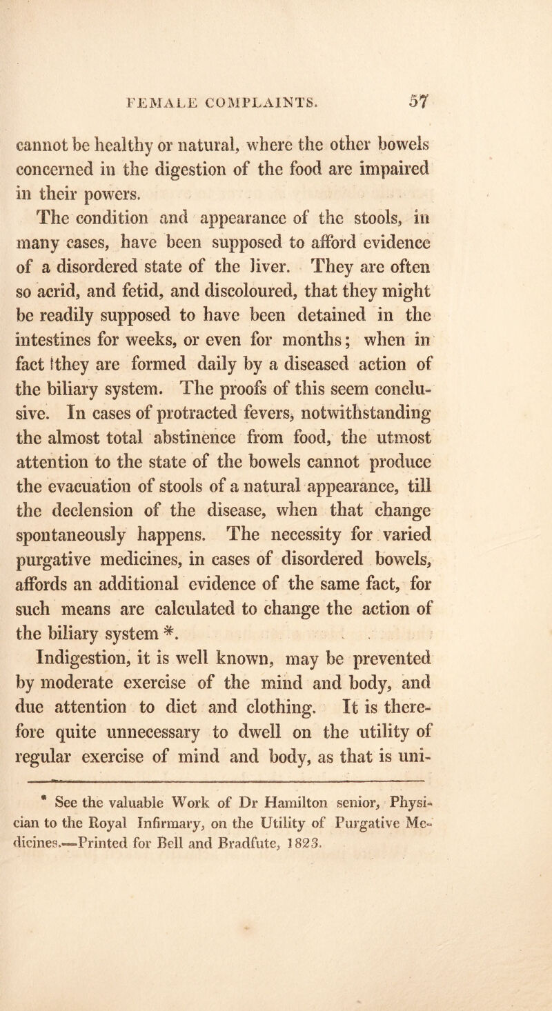 cannot be healthy or natural, where the other bowels concerned in the digestion of the food are impaired in their powers. The condition and appearance of the stools, in many cases, have been supposed to afford evidence of a disordered state of the liver. They are often so acrid, and fetid, and discoloured, that they might be readily supposed to have been detained in the intestines for weeks, or even for months; when in fact tthey are formed daily by a diseased action of the biliary system. The proofs of this seem conclii- sive. In cases of protracted fevers* notwithstanding the almost total abstinence from food, the utmost attention to the state of the bowels cannot produce the evacuation of stools of a natural appearance, till the declension of the disease, when that change spontaneously happens. The necessity for varied purgative medicines, in cases of disordered bowels, affords an additional evidence of the same fact, for such means are calculated to change the action of the biliary system Indigestion, it is well known, may be prevented by moderate exercise of the mind and body, and due attention to diet and clothing. It is there- fore quite unnecessary to dwell on the utility of regular exercise of mind and body, as that is uni- * See the valuable Work of Dr Hamilton senior, Physi- cian to the Royal Infirmary, on the Utility of Purgative Mc« dicines.—Printed for Bell and Bradfute, 1823.