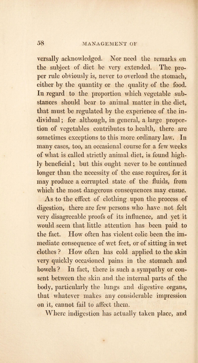 versally acknowledged. Nor need the remarks on the subject of diet be very extended. The pro- per rule obviously is, never to overload the stomach, either by the quantity or the quality of the food. In regard to the proportion which vegetable sub- stances should bear to animal matter in the diet, that must be regulated by the experience of the in- dividual ; for although, in general, a large propor- tion of vegetables contributes to health, there are sometimes exceptions to this more ordinary law. In many cases, too, an occasional course for a few weeks of what is called strictly animal diet, is found high- ly beneficial; but this ought never to be continued longer than the necessity of the case requires, for it may produce a corrupted state of the fluids, from which the most dangerous consequences may ensue. As to the effect of clothing upon the process of digestion, there are few persons who have not felt very disagreeable proofs of its influence, and yet it would seem that little attention has been paid to the fact. How often has violent colic been the im- mediate consequence of wet feet, or of sitting in wet clothes ? How often has cold applied to the skin very quickly occasioned pains in the stomach and bowels ? In fact, there is such a sympathy or con- sent between the skin and the internal parts of the body, particularly the lungs and digestive organs, that whatever makes any considerable impression on it, cannot fail to affect them. Where indigestion has actually taken place, and