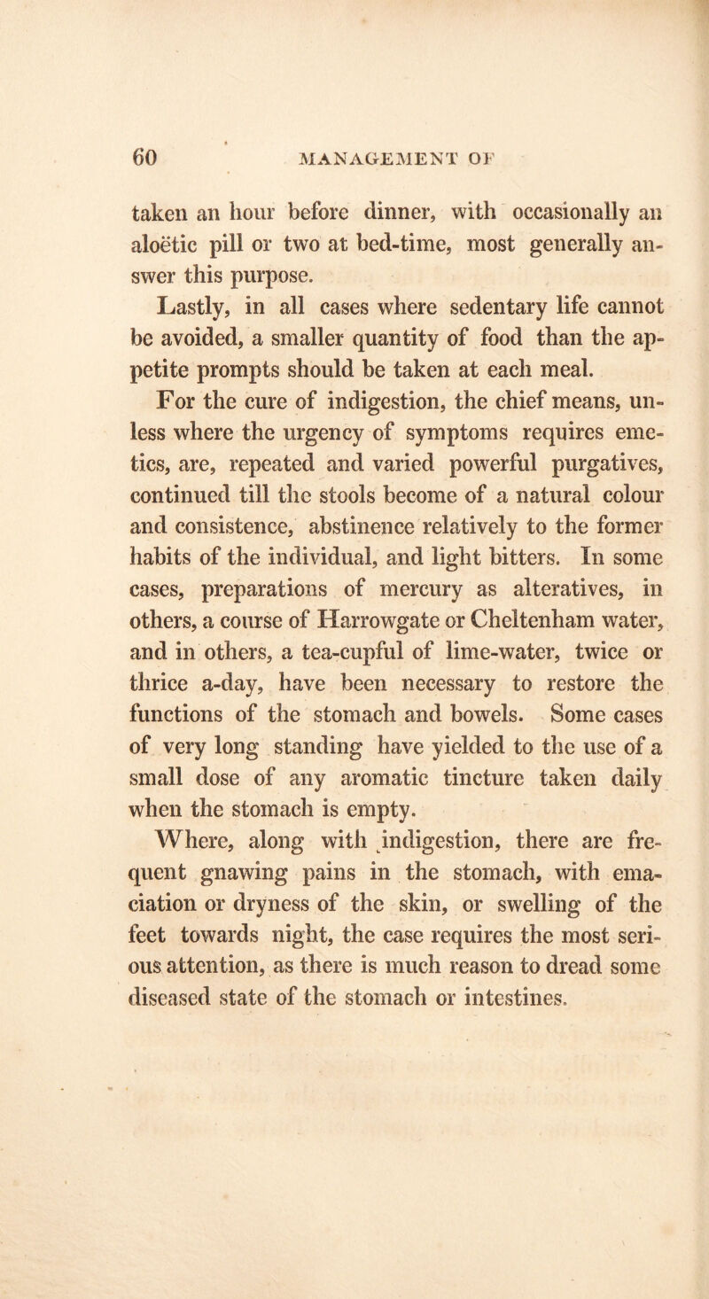 taken an hour before dinner, with occasionally an aloetic pill or two at bed-time, most generally an- swcr this purpose. Lastly, in all cases where sedentary life cannot be avoided, a smaller quantity of food than the ap- petite prompts should be taken at each meal. For the cure of indigestion, the chief means, un- less where the urgency of symptoms requires eme- tics, are, repeated and varied powerful purgatives, continued till the stools become of a natural colour and consistence, abstinence relatively to the former habits of the individual, and light bitters. In some cases, preparations of mercury as alteratives, in others, a course of Harrowgate or Cheltenham water, and in others, a tea-cupful of lime-water, twice or thrice a-day, have been necessary to restore the functions of the stomach and bowels. Some cases of very long standing have yielded to the use of a small dose of any aromatic tincture taken daily when the stomach is empty. Where, along with indigestion, there are fre- quent gnawing pains in the stomach, with ema- ciation or dryness of the skin, or swelling of the feet towards night, the case requires the most seri- ous attention, as there is much reason to dread some diseased state of the stomach or intestines.