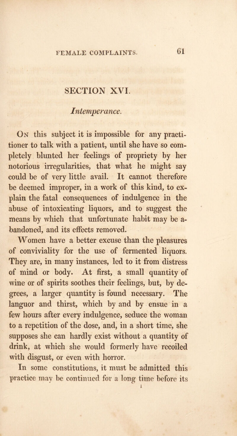 SECTION XVI Intemperance. On this subject it is impossible for any practi- tioner to talk with a patient, until she have so com- pletely blunted her feelings of propriety by her notorious irregularities, that what he might say could be of very little avail. It cannot therefore be deemed improper, in a work of this kind, to ex- plain the fatal consequences of indulgence in the abuse of intoxicating liquors, and to suggest the means by which that unfortunate habit may be a- bandoned, and its effects removed. Women have a better excuse than the pleasures of conviviality for the use of fermented liquors. They are, in many instances, led to it from distress of mind or body. At first, a small quantity of wine or of spirits soothes their feelings, but, by de- grees, a larger quantity is found necessary. The languor and thirst, which by and by ensue in a few hours after every indulgence, seduce the woman to a repetition of the dose, and, in a short time, she supposes she can hardly exist without a quantity of drink, at which she would formerly have recoiled with disgust, or even with horror. In some constitutions, it must be admitted this practice may be continued for a long time before its i