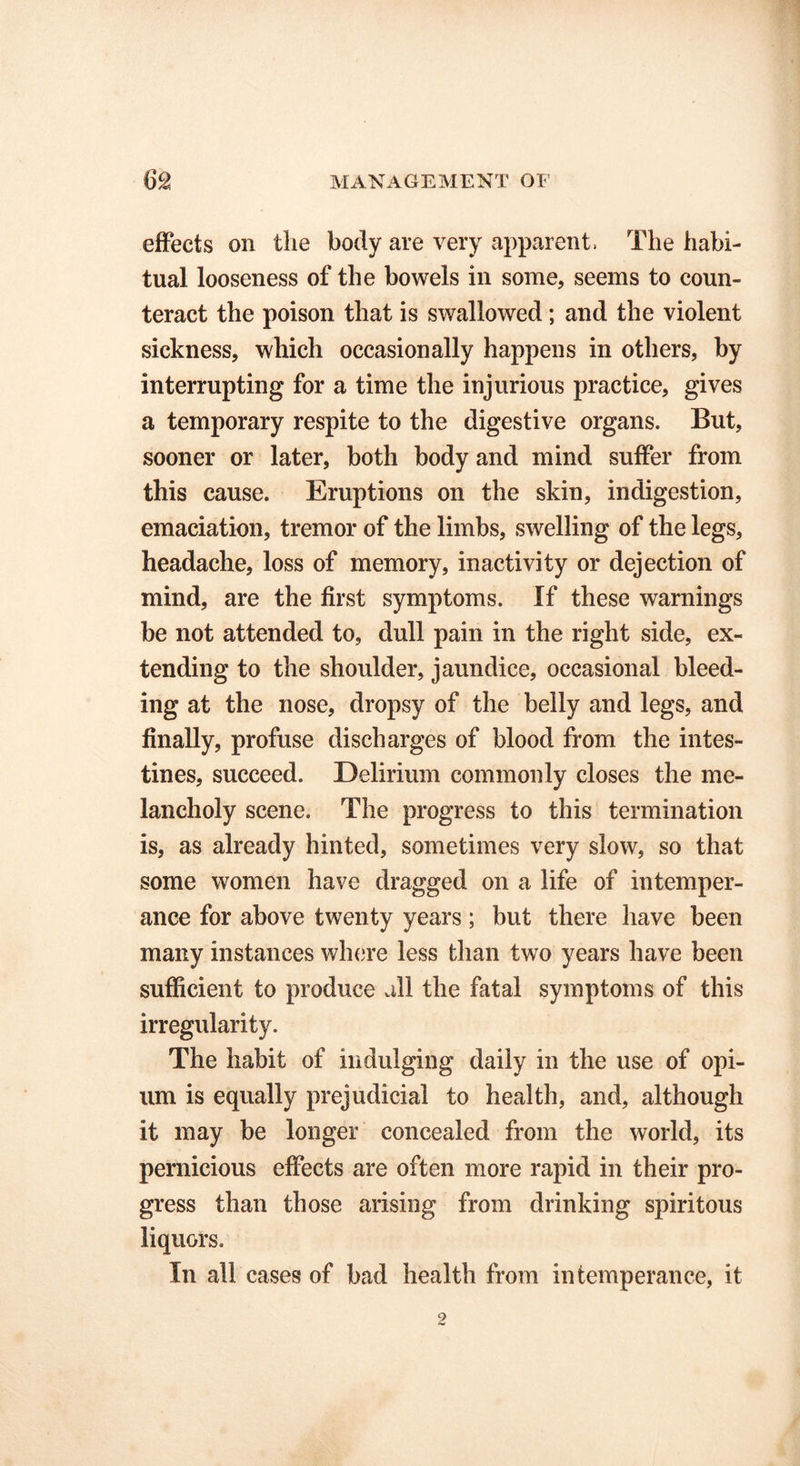 effects on the body are very apparent. The habi- tual looseness of the bowels in some, seems to coun- teract the poison that is swallowed; and the violent sickness, which occasionally happens in others, by interrupting for a time the injurious practice, gives a temporary respite to the digestive organs. But, sooner or later, both body and mind suffer from this cause. Eruptions on the skin, indigestion, emaciation, tremor of the limbs, swelling of the legs, headache, loss of memory, inactivity or dejection of mind, are the first symptoms. If these warnings be not attended to, dull pain in the right side, ex- tending to the shoulder, jaundice, occasional bleed- ing at the nose, dropsy of the belly and legs, and finally, profuse discharges of blood from the intes- tines, succeed. Delirium commonly closes the me- lancholy scene. The progress to this termination is, as already hinted, sometimes very slow, so that some women have dragged on a life of intemper- ance for above twenty years; but there have been many instances where less than two years have been sufficient to produce all the fatal symptoms of this irregularity. The habit of indulging daily in the use of opi- um is equally prejudicial to health, and, although it may be longer concealed from the world, its pernicious effects are often more rapid in their pro- gress than those arising from drinking spiritous liquors. In all cases of bad health from intemperance, it