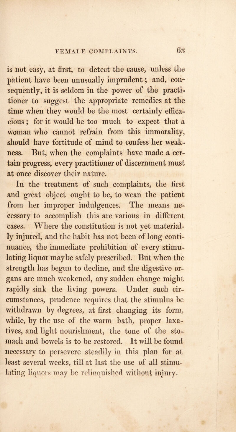 is not easy, at first, to detect the cause, unless the patient have been unusually imprudent; and, con- sequently, it is seldom in the power of the practi« tioner to suggest the appropriate remedies at the time when they would be the most certainly effica- cious ; for it would be too much to expect that a woman who cannot refrain from this immorality, should have fortitude of mind to confess her weak- ness. But, when the complaints have made a cer- tain progress, every practitioner of discernment must at once discover their nature. In the treatment of such complaints, the first and great object ought to he, to wean the patient from her improper indulgences. The means ne- cessary to accomplish this are various in different cases. Where the constitution is not yet material- ly injured, and the habit has not been of long conti- nuance, the immediate prohibition of every stimu- lating liquor maybe safely prescribed. But when the strength has begun to decline, and the digestive or- gans are much weakened, any sudden change might rapidly sink the living powers. Under such cir- cumstances, prudence requires that the stimulus be withdrawn by degrees, at first changing its form, while, by the use of the warm bath, proper laxa- tives, and light nourishment, the tone of the sto- mach and bowels is to be restored. It will be found necessary to persevere steadily in this plan for at least several weeks, till at last the use of all stimu- lating liquors may be relinquished without injury.