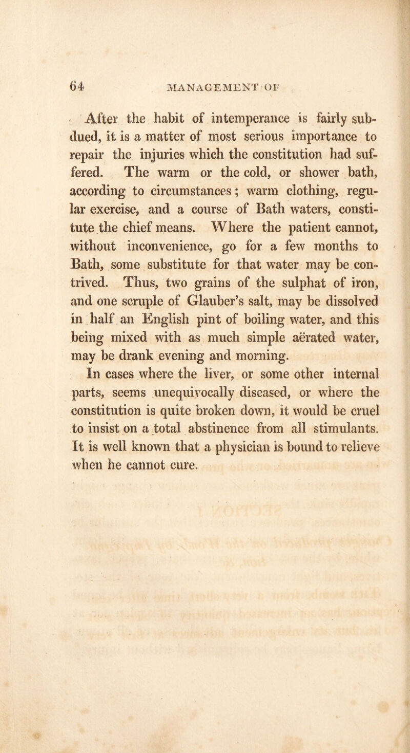 After the habit of intemperance is fairly sub- dued, it is a matter of most serious importance to repair the injuries which the constitution had suf- fered. The warm or the cold, or shower bath, according to circumstances; warm clothing, regu- lar exercise, and a course of Bath waters, consti- tute the chief means. Where the patient cannot, without inconvenience, go for a few months to Bath, some substitute for that water may be con- trived. Thus, two grains of the sulphat of iron, and one scruple of Glauber’s salt, may be dissolved in half an English pint of boiling water, and this being mixed with as much simple aerated water, may be drank evening and morning. In cases where the liver, or some other internal parts, seems unequivocally diseased, or where the constitution is quite broken down, it would be cruel to insist on a total abstinence from all stimulants. It is well known that a physician is bound to relieve when he cannot cure.