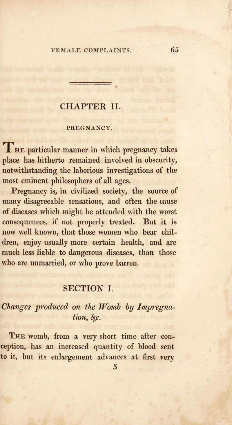 CHAPTER IL PREGNANCY. TTHE particular manner in which pregnancy takes place has hitherto remained involved in obscurity, notwithstanding the laborious investigations of the most eminent philosophers of all ages. Pregnancy is, in civilized society, the source of many disagreeable sensations, and often the cause of diseases which might be attended with the worst consequences, if not properly treated. But it is now well known, that those women who bear chil- dren, enjoy usually more certain health, and are much less liable to dangerous diseases, than those who are unmarried, or who prove barren. SECTION I. Changes produced on the Womb by Impregna- tion, §c. The womb, from a very short time after con- ception, has an increased quantity of blood sent to it, but its enlargement advances at first very 5