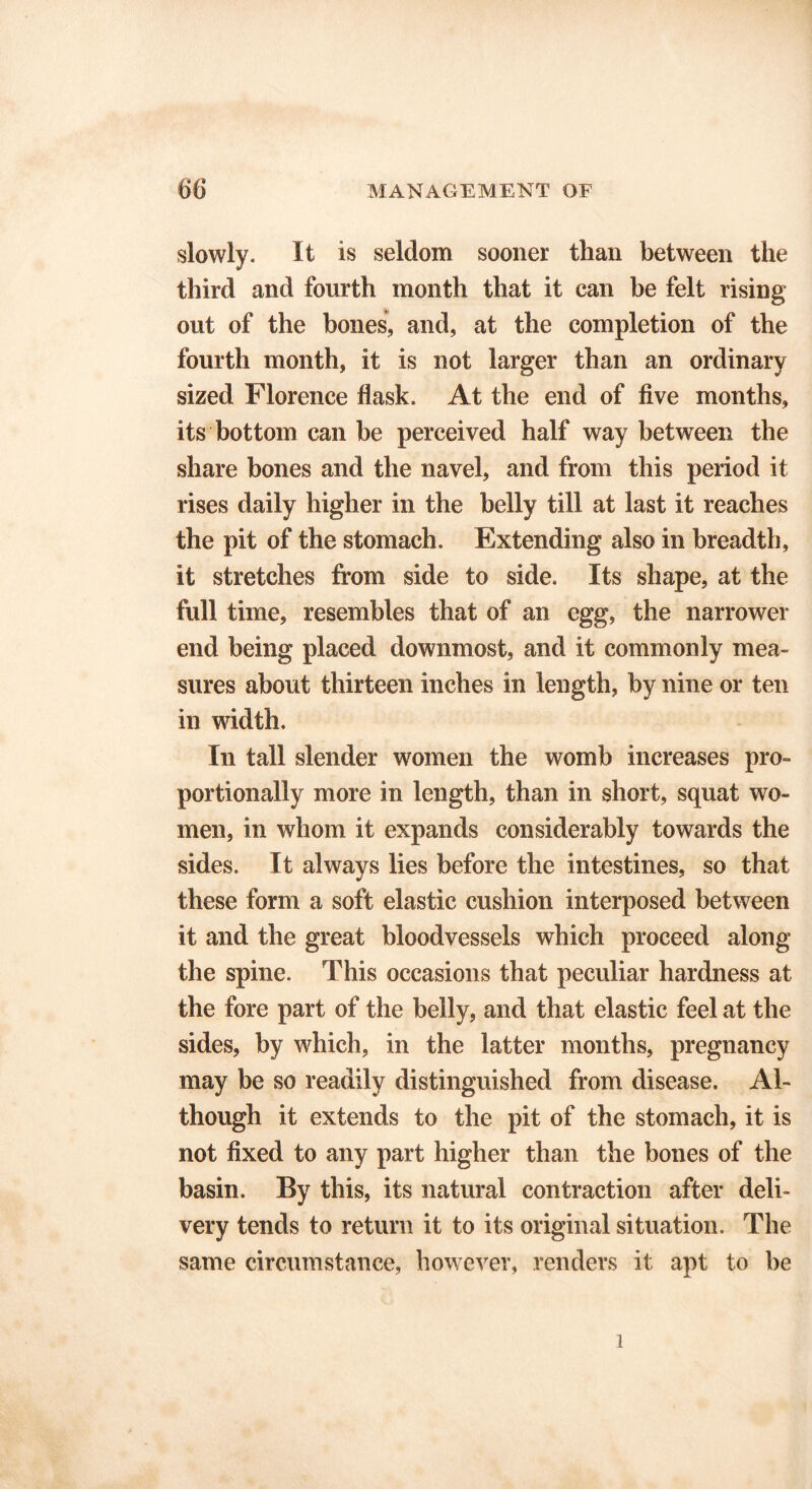 slowly. It is seldom sooner than between the third and fourth month that it can be felt rising out of the bones, and, at the completion of the fourth month, it is not larger than an ordinary sized Florence flask. At the end of five months, its bottom can be perceived half way between the share bones and the navel, and from this period it rises daily higher in the belly till at last it reaches the pit of the stomach. Extending also in breadth, it stretches from side to side. Its shape, at the full time, resembles that of an egg, the narrower end being placed downmost, and it commonly mea- sures about thirteen inches in length, by nine or ten in width. In tall slender women the womb increases pro- portionally more in length, than in short, squat wo- men, in whom it expands considerably towards the sides. It always lies before the intestines, so that these form a soft elastic cushion interposed between it and the great bloodvessels which proceed along the spine. This occasions that peculiar hardness at the fore part of the belly, and that elastic feel at the sides, by which, in the latter months, pregnancy may be so readily distinguished from disease. Al- though it extends to the pit of the stomach, it is not fixed to any part higher than the bones of the basin. By this, its natural contraction after deli- very tends to return it to its original situation. The same circumstance, however, renders it apt to be