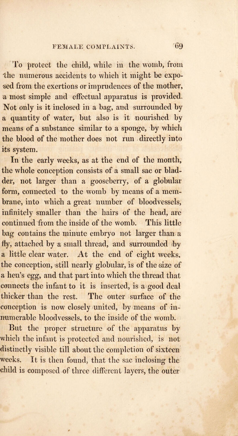 To protect the child, while in the womb, from the numerous accidents to which it might be expo- sed from the exertions or imprudences of the mother, a most simple and effectual apparatus is provided. Not only is it inclosed in a bag, and surrounded by a quantity of water, but also is it nourished by means of a substance similar to a sponge, by which the blood of the mother does not run directly into its system. In the early weeks, as at the end of the month, the whole conception consists of a small sac or blad- der, not larger than a gooseberry, of a globular form, connected to the womb by means of a mem- brane, into which a great number of bloodvessels, infinitely smaller than the hairs of the head, are continued from the inside of the womb. This little bag contains the minute embryo not larger than a fly, attached by a small thread, and surrounded by a little clear water. At the end of eight weeks, the conception, still nearly globular, is of the size of a hen’s egg, and that part into which the thread that connects the infant to it is inserted, is a good deal thicker than the rest. The outer surface of the conception is now closely united, by means of in- numerable bloodvessels, to the inside of the womb. But the proper structure of the apparatus by which the infant is protected and nourished, is not distinctly visible till about the completion of sixteen weeks. It is then found, that the sac inclosing the child is composed of three different layers, the outer