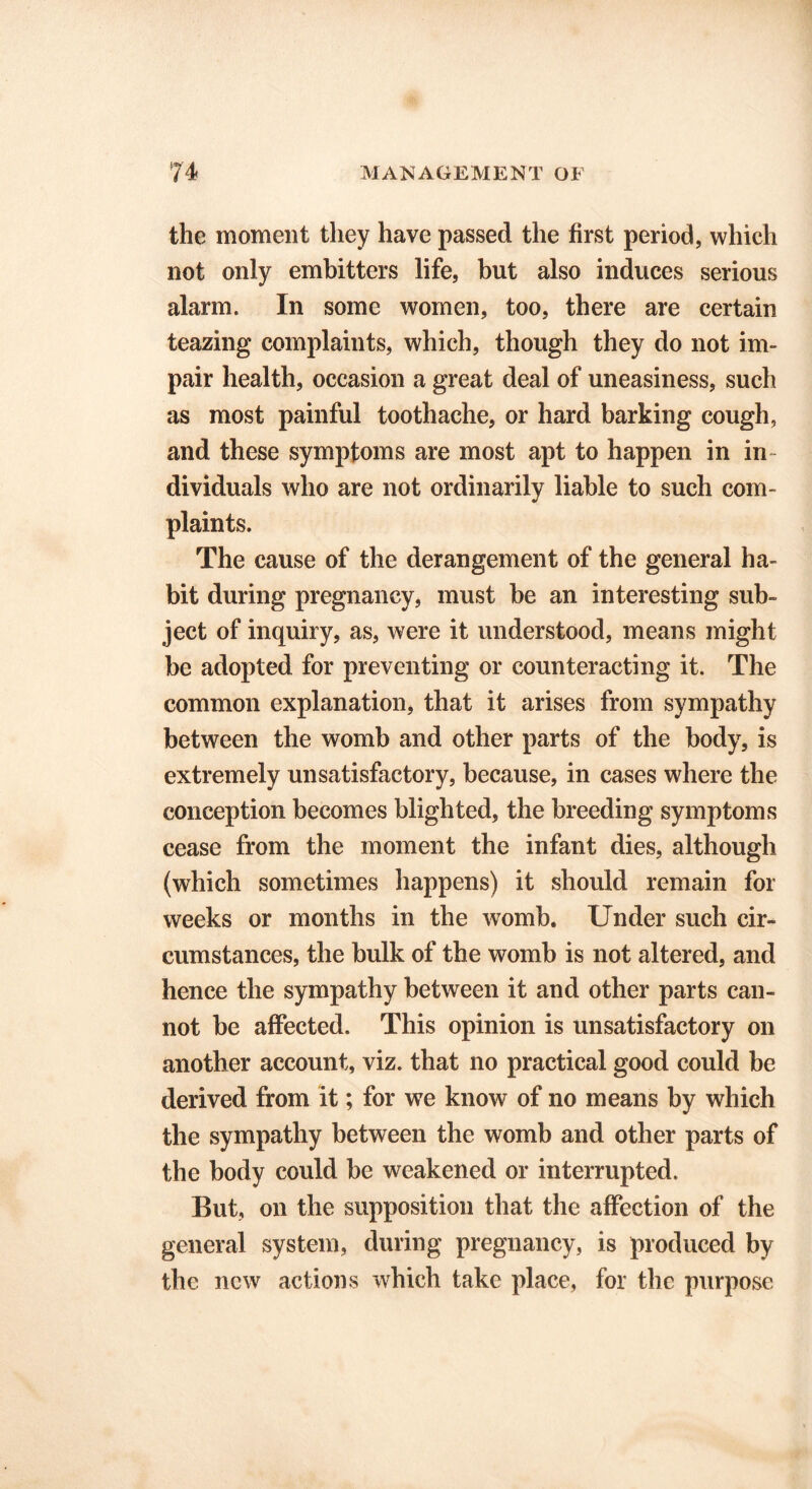 the moment they have passed the first period, which not only embitters life, but also induces serious alarm. In some women, too, there are certain teazing complaints, which, though they do not im- pair health, occasion a great deal of uneasiness, such as most painful toothache, or hard barking cough, and these symptoms are most apt to happen in in- dividuals who are not ordinarily liable to such com- plaints. The cause of the derangement of the general ha- bit during pregnancy, must be an interesting sub- ject of inquiry, as, were it understood, means might be adopted for preventing or counteracting it. The common explanation, that it arises from sympathy between the womb and other parts of the body, is extremely unsatisfactory, because, in cases where the conception becomes blighted, the breeding symptoms cease from the moment the infant dies, although (which sometimes happens) it should remain for weeks or months in the womb. Under such cir- cumstances, the bulk of the womb is not altered, and hence the sympathy between it and other parts can- not be affected. This opinion is unsatisfactory on another account, viz. that no practical good could be derived from it; for we know of no means by which the sympathy between the womb and other parts of the body could be weakened or interrupted. But, on the supposition that the affection of the general system, during pregnancy, is produced by the new actions which take place, for the purpose