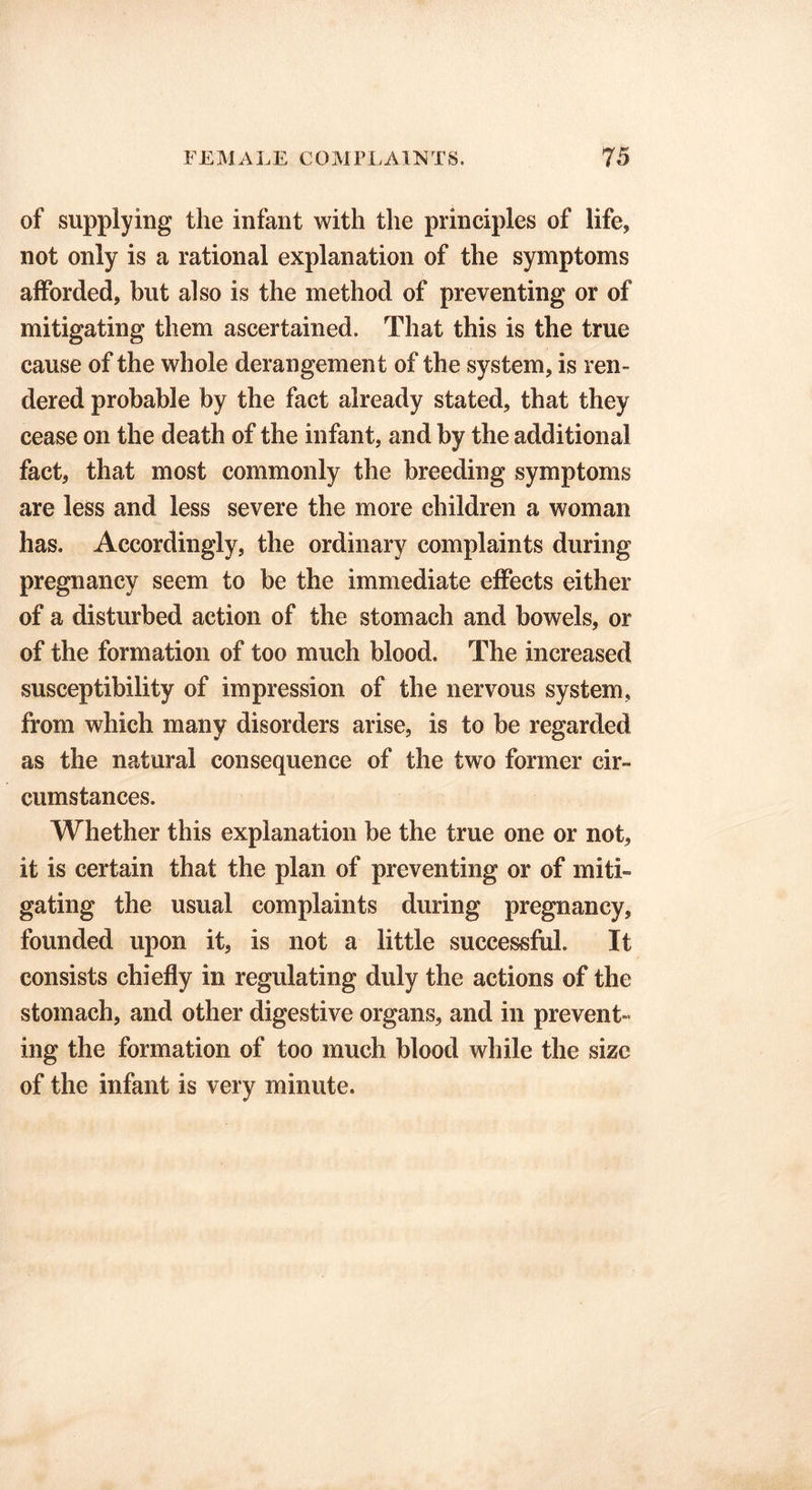 of supplying the infant with the principles of life, not only is a rational explanation of the symptoms afforded, but also is the method of preventing or of mitigating them ascertained. That this is the true cause of the whole derangement of the system, is ren- dered probable by the fact already stated, that they cease on the death of the infant, and by the additional fact, that most commonly the breeding symptoms are less and less severe the more children a woman has. Accordingly, the ordinary complaints during pregnancy seem to be the immediate effects either of a disturbed action of the stomach and bowels, or of the formation of too much blood. The increased susceptibility of impression of the nervous system, from which many disorders arise, is to be regarded as the natural consequence of the two former cir- cumstances. Whether this explanation be the true one or not, it is certain that the plan of preventing or of miti- gating the usual complaints during pregnancy, founded upon it, is not a little successful. It consists chiefly in regulating duly the actions of the stomach, and other digestive organs, and in prevent- ing the formation of too much blood while the size of the infant is very minute.