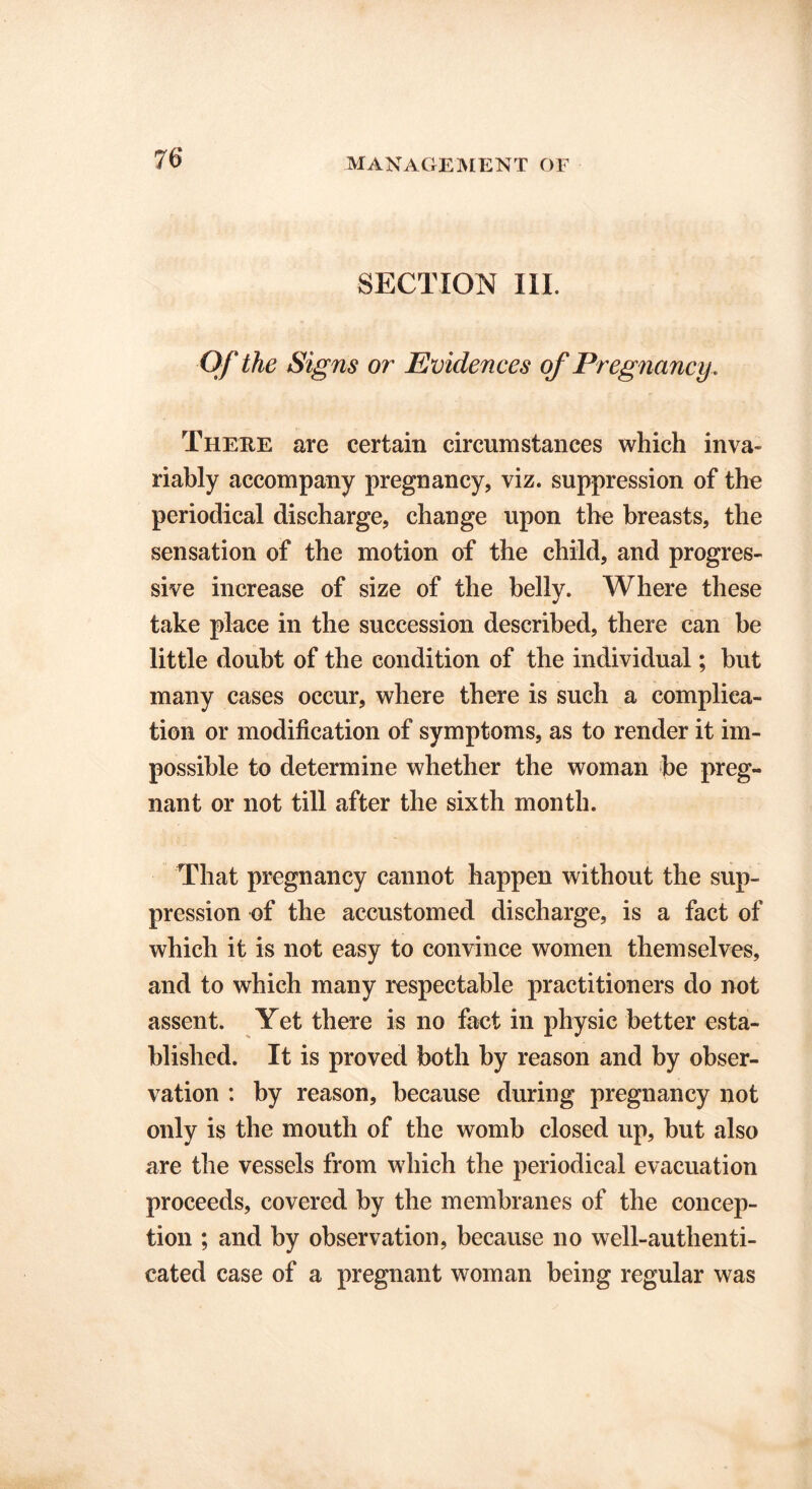SECTION III. Of the Signs or Evidences of Pregnancy . There are certain circumstances which inva riably accompany pregnancy, viz. suppression of the periodical discharge, change upon the breasts, the sensation of the motion of the child, and progres- sive increase of size of the belly. Where these take place in the succession described, there can be little doubt of the condition of the individual; but many cases occur, where there is such a complica- tion or modification of symptoms, as to render it im- possible to determine whether the woman be preg- nant or not till after the sixth month. That pregnancy cannot happen without the sup- pression of the accustomed discharge, is a fact of which it is not easy to convince women themselves, and to which many respectable practitioners do not assent. Yet there is no fact in physic better esta- blished. It is proved both by reason and by obser- vation : by reason, because during pregnancy not only is the mouth of the womb closed up, but also are the vessels from which the periodical evacuation proceeds, covered by the membranes of the concep- tion ; and by observation, because no well-authenti- cated case of a pregnant woman being regular was