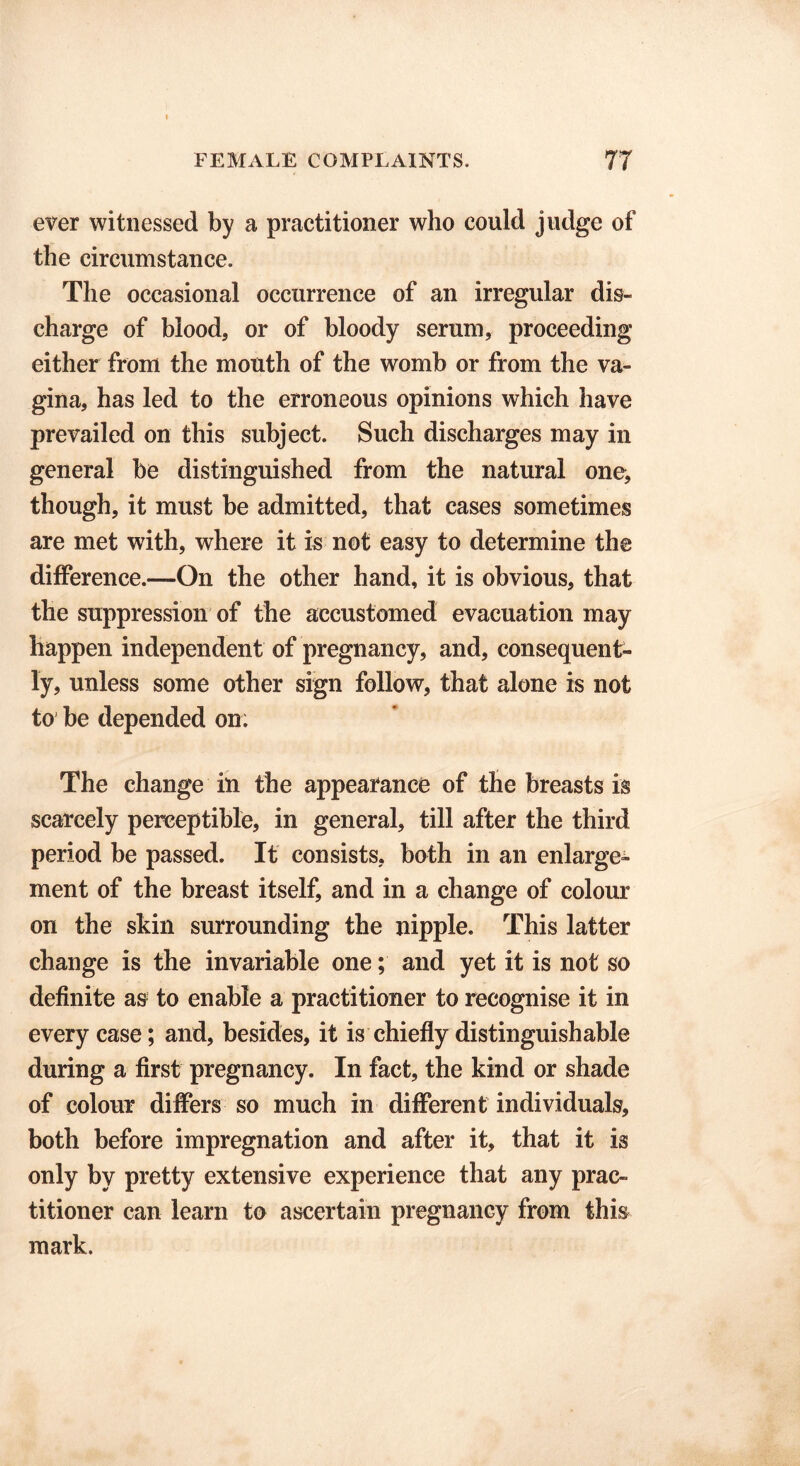 ever witnessed by a practitioner who could judge of the circumstance. The occasional occurrence of an irregular dis- charge of blood, or of bloody serum, proceeding either from the mouth of the womb or from the va- gina, has led to the erroneous opinions which have prevailed on this subject. Such discharges may in general be distinguished from the natural one, though, it must be admitted, that cases sometimes are met with, where it is not easy to determine the difference.—On the other hand, it is obvious, that the suppression of the accustomed evacuation may happen independent of pregnancy, and, consequent- ly, unless some other sign follow, that alone is not to be depended on: The change in the appearance of the breasts is scarcely perceptible, in general, till after the third period be passed. It consists, both in an enlarge- ment of the breast itself, and in a change of colour on the skin surrounding the nipple. This latter change is the invariable one; and yet it is not so definite as to enable a practitioner to recognise it in every case; and, besides, it is chiefly distinguishable during a first pregnancy. In fact, the kind or shade of colour differs so much in different individuals, both before impregnation and after it, that it is only by pretty extensive experience that any prac- titioner can learn to ascertain pregnancy from this mark.