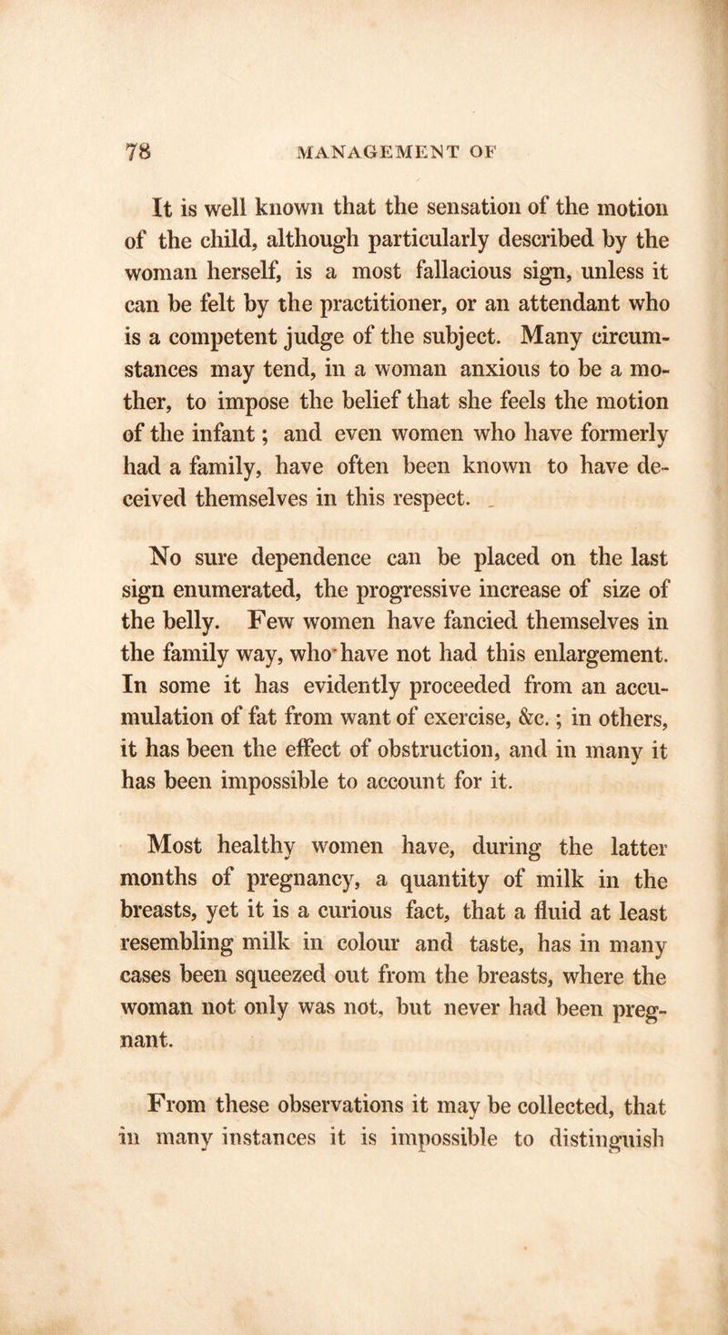 It is well known that the sensation of the motion of the child, although particularly described by the woman herself, is a most fallacious sign, unless it can be felt by the practitioner, or an attendant who is a competent judge of the subject. Many circum- stances may tend, in a woman anxious to be a mo- ther, to impose the belief that she feels the motion of the infant; and even women who have formerly had a family, have often been known to have de- ceived themselves in this respect. , No sure dependence can be placed on the last sign enumerated, the progressive increase of size of the belly. Few women have fancied themselves in the family way, who* have not had this enlargement. In some it has evidently proceeded from an accu- mulation of fat from want of exercise, &c.; in others, it has been the effect of obstruction, and in many it has been impossible to account for it. Most healthy women have, during the latter months of pregnancy, a quantity of milk in the breasts, yet it is a curious fact, that a fluid at least resembling milk in colour and taste, has in many cases been squeezed out from the breasts, where the woman not only was not, but never had been preg- nant. From these observations it may be collected, that in many instances it is impossible to distinguish